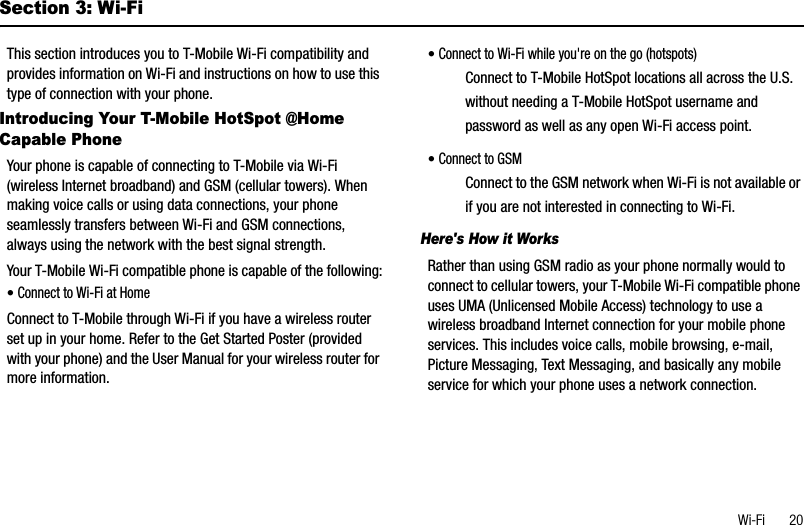 Wi-Fi       20Section 3: Wi-FiThis section introduces you to T-Mobile Wi-Fi compatibility and provides information on Wi-Fi and instructions on how to use this type of connection with your phone.Introducing Your T-Mobile HotSpot @Home Capable PhoneYour phone is capable of connecting to T-Mobile via Wi-Fi (wireless Internet broadband) and GSM (cellular towers). When making voice calls or using data connections, your phone seamlessly transfers between Wi-Fi and GSM connections, always using the network with the best signal strength.Your T-Mobile Wi-Fi compatible phone is capable of the following:•Connect to Wi-Fi at HomeConnect to T-Mobile through Wi-Fi if you have a wireless router set up in your home. Refer to the Get Started Poster (provided with your phone) and the User Manual for your wireless router for more information.•Connect to Wi-Fi while you&apos;re on the go (hotspots)Connect to T-Mobile HotSpot locations all across the U.S. without needing a T-Mobile HotSpot username and password as well as any open Wi-Fi access point.•Connect to GSMConnect to the GSM network when Wi-Fi is not available or if you are not interested in connecting to Wi-Fi.Here&apos;s How it WorksRather than using GSM radio as your phone normally would to connect to cellular towers, your T-Mobile Wi-Fi compatible phone uses UMA (Unlicensed Mobile Access) technology to use a wireless broadband Internet connection for your mobile phone services. This includes voice calls, mobile browsing, e-mail, Picture Messaging, Text Messaging, and basically any mobile service for which your phone uses a network connection.