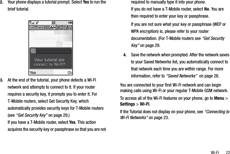 Wi-Fi       222. Your phone displays a tutorial prompt. Select Yes to run the brief tutorial.3. At the end of the tutorial, your phone detects a Wi-Fi network and attempts to connect to it. If your router requires a security key, it prompts you to enter it. For T-Mobile routers, select Get Security Key, which automatically provides security keys for T-Mobile routers (see “Get Security Key” on page 29.)If you have a T-Mobile router, select Yes. This action acquires the security key or passphrase so that you are not required to manually type it into your phone. If you do not have a T-Mobile router, select No. You are then required to enter your key or passphrase.If you are not sure what your key or passphrase (WEP or WPA encryption) is, please refer to your router documentation. (For T-Mobile routers see “Get Security Key” on page 29.4. Save the network when prompted. After the network saves to your Saved Networks list, you automatically connect to that network each time you are within range. For more information, refer to “Saved Networks”  on page 26.You are connected to your first Wi-Fi network and can begin making calls using Wi-Fi or your regular T-Mobile GSM network.To access all of the Wi-Fi features on your phone, go to Menu &gt; Settings &gt; Wi-Fi.If the Tutorial does not display on your phone, see “Connecting to Wi-Fi Networks” on page 23.