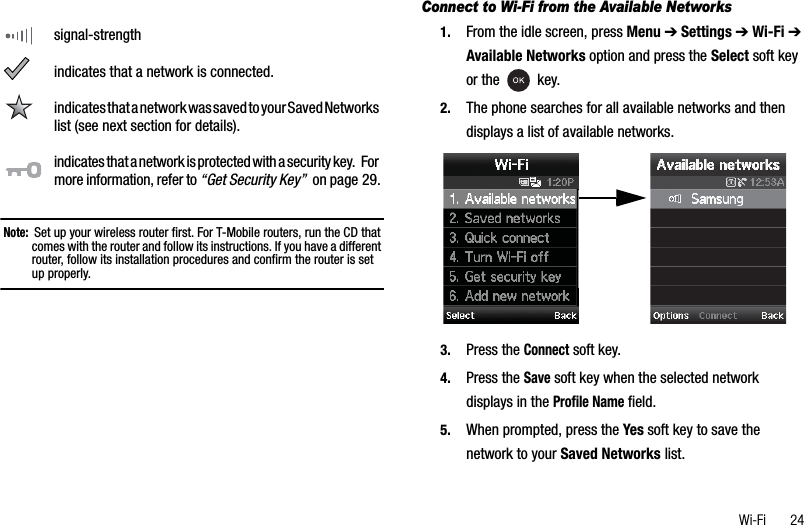 Wi-Fi       24Note:  Set up your wireless router first. For T-Mobile routers, run the CD that comes with the router and follow its instructions. If you have a different router, follow its installation procedures and confirm the router is set up properly.Connect to Wi-Fi from the Available Networks1. From the idle screen, press Menu ➔Settings ➔Wi-Fi ➔Available Networks option and press the Select soft key or the   key.2. The phone searches for all available networks and then displays a list of available networks.3. Press the Connect soft key.4. Press the Save soft key when the selected network displays in the Profile Name field.5. When prompted, press the Yes soft key to save the network to your Saved Networks list.signal-strengthindicates that a network is connected.indicates that a network was saved to your Saved Networks list (see next section for details).indicates that a network is protected with a security key.   For more information, refer to “Get Security Key”  on page 29.
