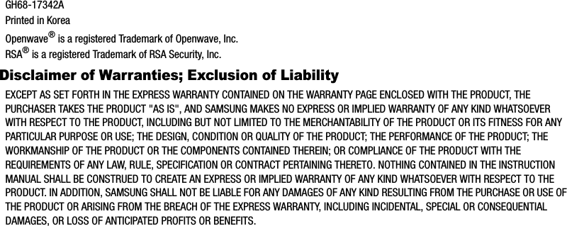 GH68-17342APrinted in KoreaOpenwave® is a registered Trademark of Openwave, Inc.RSA® is a registered Trademark of RSA Security, Inc.Disclaimer of Warranties; Exclusion of LiabilityEXCEPT AS SET FORTH IN THE EXPRESS WARRANTY CONTAINED ON THE WARRANTY PAGE ENCLOSED WITH THE PRODUCT, THE PURCHASER TAKES THE PRODUCT &quot;AS IS&quot;, AND SAMSUNG MAKES NO EXPRESS OR IMPLIED WARRANTY OF ANY KIND WHATSOEVER WITH RESPECT TO THE PRODUCT, INCLUDING BUT NOT LIMITED TO THE MERCHANTABILITY OF THE PRODUCT OR ITS FITNESS FOR ANY PARTICULAR PURPOSE OR USE; THE DESIGN, CONDITION OR QUALITY OF THE PRODUCT; THE PERFORMANCE OF THE PRODUCT; THE WORKMANSHIP OF THE PRODUCT OR THE COMPONENTS CONTAINED THEREIN; OR COMPLIANCE OF THE PRODUCT WITH THE REQUIREMENTS OF ANY LAW, RULE, SPECIFICATION OR CONTRACT PERTAINING THERETO. NOTHING CONTAINED IN THE INSTRUCTION MANUAL SHALL BE CONSTRUED TO CREATE AN EXPRESS OR IMPLIED WARRANTY OF ANY KIND WHATSOEVER WITH RESPECT TO THE PRODUCT. IN ADDITION, SAMSUNG SHALL NOT BE LIABLE FOR ANY DAMAGES OF ANY KIND RESULTING FROM THE PURCHASE OR USE OF THE PRODUCT OR ARISING FROM THE BREACH OF THE EXPRESS WARRANTY, INCLUDING INCIDENTAL, SPECIAL OR CONSEQUENTIAL DAMAGES, OR LOSS OF ANTICIPATED PROFITS OR BENEFITS.