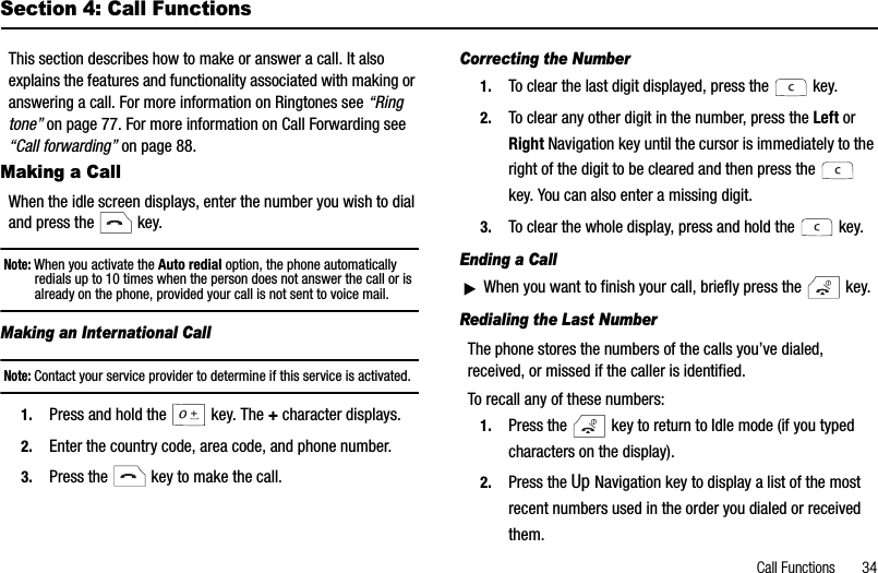 Call Functions       34Section 4: Call FunctionsThis section describes how to make or answer a call. It also explains the features and functionality associated with making or answering a call. For more information on Ringtones see “Ringtone” on page 77. For more information on Call Forwarding see “Call forwarding” on page 88.Making a CallWhen the idle screen displays, enter the number you wish to dial and press the   key.Note: When you activate the Auto redial option, the phone automatically redials up to 10 times when the person does not answer the call or is already on the phone, provided your call is not sent to voice mail. Making an International CallNote: Contact your service provider to determine if this service is activated.1. Press and hold the  key. The + character displays.2. Enter the country code, area code, and phone number.3. Press the   key to make the call.Correcting the Number1. To clear the last digit displayed, press the   key.2. To clear any other digit in the number, press the Left orRight Navigation key until the cursor is immediately to the right of the digit to be cleared and then press the   key. You can also enter a missing digit.3. To clear the whole display, press and hold the   key. Ending a CallᮣWhen you want to finish your call, briefly press the   key.Redialing the Last NumberThe phone stores the numbers of the calls you’ve dialed, received, or missed if the caller is identified.To recall any of these numbers:1. Press the   key to return to Idle mode (if you typed characters on the display).2. Press the Up Navigation key to display a list of the most recent numbers used in the order you dialed or received them.