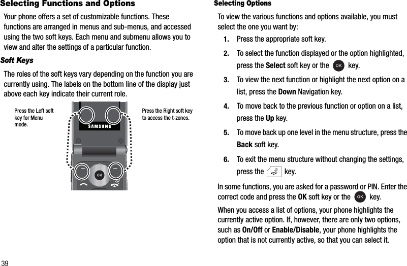 39Selecting Functions and OptionsYour phone offers a set of customizable functions. These functions are arranged in menus and sub-menus, and accessed using the two soft keys. Each menu and submenu allows you to view and alter the settings of a particular function.Soft KeysThe roles of the soft keys vary depending on the function you are currently using. The labels on the bottom line of the display just above each key indicate their current role.Selecting OptionsTo view the various functions and options available, you must select the one you want by:1. Press the appropriate soft key.2. To select the function displayed or the option highlighted, press the Select soft key or the   key.3. To view the next function or highlight the next option on a list, press the Down Navigation key.4. To move back to the previous function or option on a list, press the Up key.5. To move back up one level in the menu structure, press the Back soft key.6. To exit the menu structure without changing the settings, press the   key.In some functions, you are asked for a password or PIN. Enter the correct code and press the OK soft key or the   key.When you access a list of options, your phone highlights the currently active option. If, however, there are only two options, such as On/Off or Enable/Disable, your phone highlights the option that is not currently active, so that you can select it. Press the Right soft key to access the t-zones.Press the Left soft key for Menu mode.