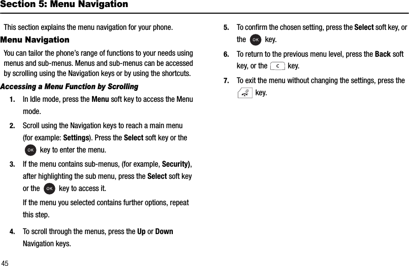 45Section 5: Menu NavigationThis section explains the menu navigation for your phone.Menu NavigationYou can tailor the phone’s range of functions to your needs using menus and sub-menus. Menus and sub-menus can be accessed by scrolling using the Navigation keys or by using the shortcuts.Accessing a Menu Function by Scrolling1. In Idle mode, press the Menu soft key to access the Menu mode.2. Scroll using the Navigation keys to reach a main menu (for example: Settings). Press the Select soft key or the  key to enter the menu.3. If the menu contains sub-menus, (for example, Security),after highlighting the sub menu, press the Select soft key or the   key to access it.If the menu you selected contains further options, repeat this step.4. To scroll through the menus, press the Up or DownNavigation keys.5. To confirm the chosen setting, press the Select soft key, or the  key.6. To return to the previous menu level, press the Back soft key, or the   key.7. To exit the menu without changing the settings, press the  key.