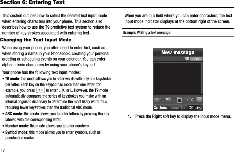 47Section 6: Entering TextThis section outlines how to select the desired text input mode when entering characters into your phone. This section also describes how to use the T9 predictive text system to reduce the number of key strokes associated with entering text.Changing the Text Input ModeWhen using your phone, you often need to enter text, such as when storing a name in your Phonebook, creating your personal greeting or scheduling events on your calendar. You can enter alphanumeric characters by using your phone’s keypad.Your phone has the following text input modes:•T9 mode: this mode allows you to enter words with only one keystroke per letter. Each key on the keypad has more than one letter; for example, you press   to enter J, K, or L. However, the T9 mode automatically compares the series of keystrokes you make with an internal linguistic dictionary to determine the most likely word, thus requiring fewer keystrokes than the traditional ABC mode.•ABC mode: this mode allows you to enter letters by pressing the key labeled with the corresponding letter.•Number mode: this mode allows you to enter numbers.•Symbol mode: this mode allows you to enter symbols, such as punctuation marks.When you are in a field where you can enter characters, the text input mode indicator displays at the bottom right of the screen.Example: Writing a text message.1. Press the Right soft key to display the Input mode menu.