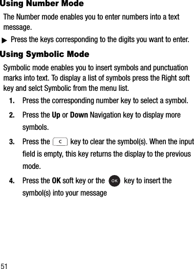 51Using Number ModeThe Number mode enables you to enter numbers into a text message. ᮣPress the keys corresponding to the digits you want to enter.Using Symbolic ModeSymbolic mode enables you to insert symbols and punctuation marks into text. To display a list of symbols press the Right soft key and selct Symbolic from the menu list.1. Press the corresponding number key to select a symbol.2. Press the Up or Down Navigation key to display more symbols.3. Press the   key to clear the symbol(s). When the input field is empty, this key returns the display to the previous mode.4. Press the OK soft key or the   key to insert the symbol(s) into your message