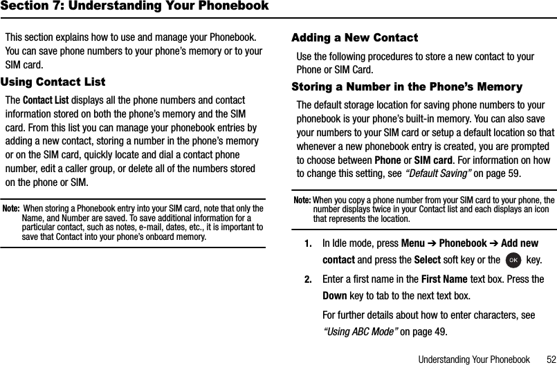 Understanding Your Phonebook       52Section 7: Understanding Your PhonebookThis section explains how to use and manage your Phonebook. You can save phone numbers to your phone’s memory or to your SIM card.Using Contact ListTheContact List displays all the phone numbers and contact information stored on both the phone’s memory and the SIM card. From this list you can manage your phonebook entries by adding a new contact, storing a number in the phone’s memory or on the SIM card, quickly locate and dial a contact phone number, edit a caller group, or delete all of the numbers stored on the phone or SIM.Note:  When storing a Phonebook entry into your SIM card, note that only the Name, and Number are saved. To save additional information for a particular contact, such as notes, e-mail, dates, etc., it is important to save that Contact into your phone’s onboard memory.Adding a New ContactUse the following procedures to store a new contact to your Phone or SIM Card.Storing a Number in the Phone’s MemoryThe default storage location for saving phone numbers to your phonebook is your phone’s built-in memory. You can also save your numbers to your SIM card or setup a default location so that whenever a new phonebook entry is created, you are prompted to choose between Phone or SIM card. For information on how to change this setting, see “Default Saving” on page 59.Note: When you copy a phone number from your SIM card to your phone, the number displays twice in your Contact list and each displays an icon that represents the location.1. In Idle mode, press Menu ➔Phonebook ➔Add new contact and press the Select soft key or the   key.2. Enter a first name in the First Name text box. Press the Down key to tab to the next text box.For further details about how to enter characters, see “Using ABC Mode” on page 49.