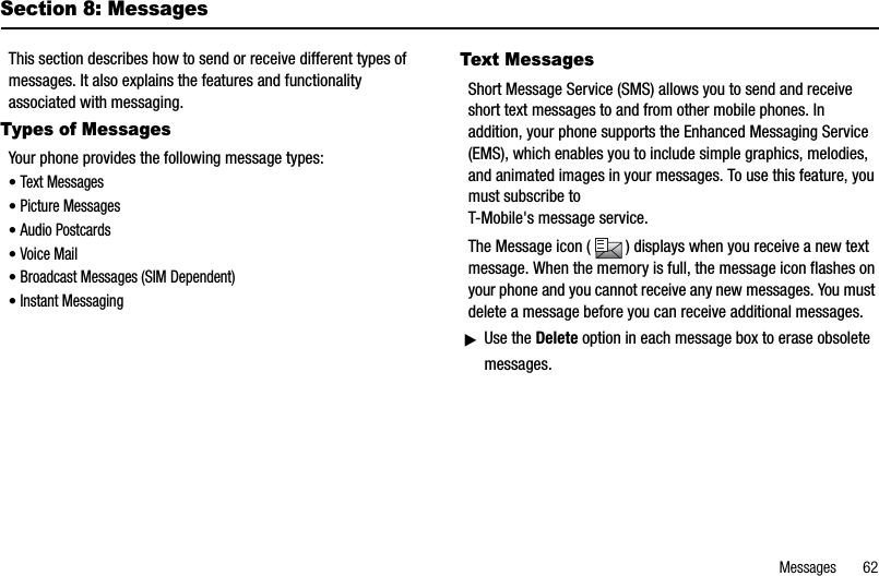 Messages       62Section 8: MessagesThis section describes how to send or receive different types of messages. It also explains the features and functionality associated with messaging.Types of MessagesYour phone provides the following message types:•Text Messages•Picture Messages•Audio Postcards•Voice Mail•Broadcast Messages (SIM Dependent)•Instant MessagingText MessagesShort Message Service (SMS) allows you to send and receive short text messages to and from other mobile phones. In addition, your phone supports the Enhanced Messaging Service (EMS), which enables you to include simple graphics, melodies, and animated images in your messages. To use this feature, you must subscribe toT-Mobile&apos;s message service.The Message icon ( ) displays when you receive a new text message. When the memory is full, the message icon flashes on your phone and you cannot receive any new messages. You must delete a message before you can receive additional messages.ᮣUse the Delete option in each message box to erase obsolete messages.