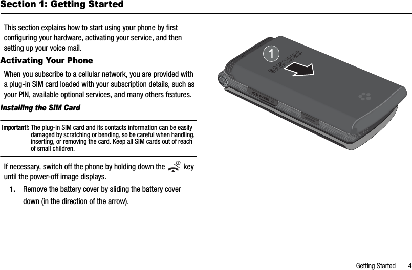 Getting Started       4Section 1: Getting StartedThis section explains how to start using your phone by first configuring your hardware, activating your service, and then setting up your voice mail. Activating Your PhoneWhen you subscribe to a cellular network, you are provided with a plug-in SIM card loaded with your subscription details, such as your PIN, available optional services, and many others features.Installing the SIM CardImportant!: The plug-in SIM card and its contacts information can be easily damaged by scratching or bending, so be careful when handling, inserting, or removing the card. Keep all SIM cards out of reach of small children.If necessary, switch off the phone by holding down the   key until the power-off image displays.1. Remove the battery cover by sliding the battery cover down (in the direction of the arrow).