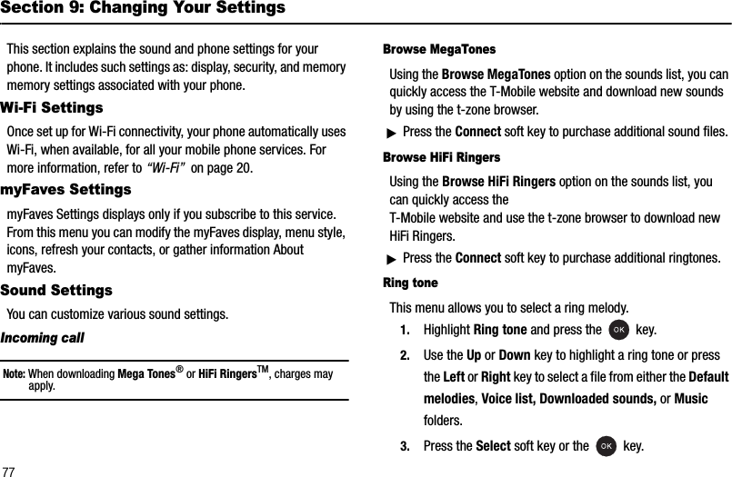 77Section 9: Changing Your SettingsThis section explains the sound and phone settings for your phone. It includes such settings as: display, security, and memory memory settings associated with your phone.Wi-Fi SettingsOnce set up for Wi-Fi connectivity, your phone automatically uses Wi-Fi, when available, for all your mobile phone services. For more information, refer to “Wi-Fi”  on page 20.myFaves SettingsmyFaves Settings displays only if you subscribe to this service. From this menu you can modify the myFaves display, menu style, icons, refresh your contacts, or gather information About myFaves.Sound SettingsYou can customize various sound settings.Incoming callNote: When downloading Mega Tones® or HiFi RingersTM, charges may apply.Browse MegaTonesUsing the Browse MegaTones option on the sounds list, you can quickly access the T-Mobile website and download new sounds by using the t-zone browser. ᮣPress the Connect soft key to purchase additional sound files. Browse HiFi RingersUsing the Browse HiFi Ringers option on the sounds list, you can quickly access the T-Mobile website and use the t-zone browser to download new HiFi Ringers. ᮣPress the Connect soft key to purchase additional ringtones. Ring toneThis menu allows you to select a ring melody. 1. Highlight Ring tone and press the   key. 2. Use the Up or Down key to highlight a ring tone or press the Left or Right key to select a file from either the Default melodies,Voice list, Downloaded sounds, or Music folders.3. Press the Select soft key or the   key.