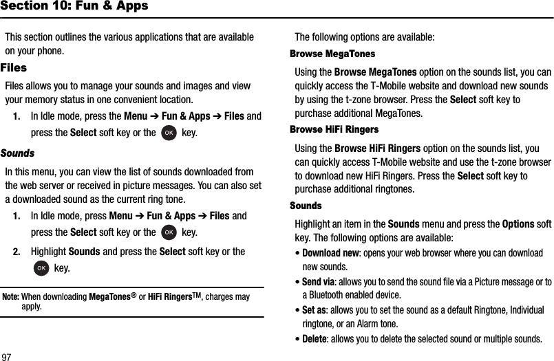97Section 10: Fun &amp; AppsThis section outlines the various applications that are available on your phone.FilesFiles allows you to manage your sounds and images and view your memory status in one convenient location.1. In Idle mode, press the Menu ➔Fun &amp; Apps ➔Files and press the Select soft key or the   key.SoundsIn this menu, you can view the list of sounds downloaded from the web server or received in picture messages. You can also set a downloaded sound as the current ring tone.1. In Idle mode, press Menu ➔Fun &amp; Apps ➔Files and press the Select soft key or the   key.2. Highlight Sounds and press the Select soft key or the  key.Note: When downloading MegaTones® or HiFi RingersTM, charges may apply.The following options are available:Browse MegaTonesUsing the Browse MegaTones option on the sounds list, you can quickly access the T-Mobile website and download new sounds by using the t-zone browser. Press the Select soft key to purchase additional MegaTones.Browse HiFi RingersUsing the Browse HiFi Ringers option on the sounds list, you can quickly access T-Mobile website and use the t-zone browser to download new HiFi Ringers. Press the Select soft key to purchase additional ringtones. SoundsHighlight an item in the Sounds menu and press the Options soft key. The following options are available:•Download new: opens your web browser where you can download new sounds.•Send via: allows you to send the sound file via a Picture message or to a Bluetooth enabled device.•Set as: allows you to set the sound as a default Ringtone, Individual ringtone, or an Alarm tone.•Delete: allows you to delete the selected sound or multiple sounds.