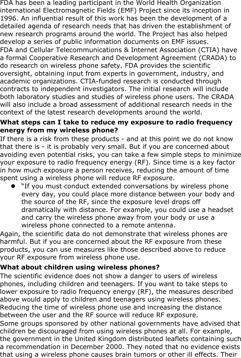 FDA has been a leading participant in the World Health Organization international Electromagnetic Fields (EMF) Project since its inception in 1996. An influential result of this work has been the development of a detailed agenda of research needs that has driven the establishment of new research programs around the world. The Project has also helped develop a series of public information documents on EMF issues. FDA and Cellular Telecommunications &amp; Internet Association (CTIA) have a formal Cooperative Research and Development Agreement (CRADA) to do research on wireless phone safety. FDA provides the scientific oversight, obtaining input from experts in government, industry, and academic organizations. CTIA-funded research is conducted through contracts to independent investigators. The initial research will include both laboratory studies and studies of wireless phone users. The CRADA will also include a broad assessment of additional research needs in the context of the latest research developments around the world. What steps can I take to reduce my exposure to radio frequency energy from my wireless phone? If there is a risk from these products - and at this point we do not know that there is - it is probably very small. But if you are concerned about avoiding even potential risks, you can take a few simple steps to minimize your exposure to radio frequency energy (RF). Since time is a key factor in how much exposure a person receives, reducing the amount of time spent using a wireless phone will reduce RF exposure.  “If you must conduct extended conversations by wireless phone every day, you could place more distance between your body and the source of the RF, since the exposure level drops off dramatically with distance. For example, you could use a headset and carry the wireless phone away from your body or use a wireless phone connected to a remote antenna. Again, the scientific data do not demonstrate that wireless phones are harmful. But if you are concerned about the RF exposure from these products, you can use measures like those described above to reduce your RF exposure from wireless phone use. What about children using wireless phones? The scientific evidence does not show a danger to users of wireless phones, including children and teenagers. If you want to take steps to lower exposure to radio frequency energy (RF), the measures described above would apply to children and teenagers using wireless phones. Reducing the time of wireless phone use and increasing the distance between the user and the RF source will reduce RF exposure. Some groups sponsored by other national governments have advised that children be discouraged from using wireless phones at all. For example, the government in the United Kingdom distributed leaflets containing such a recommendation in December 2000. They noted that no evidence exists that using a wireless phone causes brain tumors or other ill effects. Their 