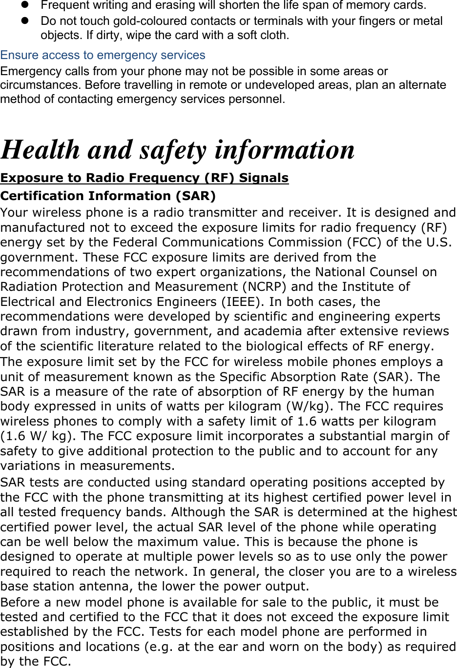   Frequent writing and erasing will shorten the life span of memory cards.   Do not touch gold-coloured contacts or terminals with your fingers or metal objects. If dirty, wipe the card with a soft cloth. Ensure access to emergency services Emergency calls from your phone may not be possible in some areas or circumstances. Before travelling in remote or undeveloped areas, plan an alternate method of contacting emergency services personnel.  Health and safety information Exposure to Radio Frequency (RF) Signals Certification Information (SAR) Your wireless phone is a radio transmitter and receiver. It is designed and manufactured not to exceed the exposure limits for radio frequency (RF) energy set by the Federal Communications Commission (FCC) of the U.S. government. These FCC exposure limits are derived from the recommendations of two expert organizations, the National Counsel on Radiation Protection and Measurement (NCRP) and the Institute of Electrical and Electronics Engineers (IEEE). In both cases, the recommendations were developed by scientific and engineering experts drawn from industry, government, and academia after extensive reviews of the scientific literature related to the biological effects of RF energy. The exposure limit set by the FCC for wireless mobile phones employs a unit of measurement known as the Specific Absorption Rate (SAR). The SAR is a measure of the rate of absorption of RF energy by the human body expressed in units of watts per kilogram (W/kg). The FCC requires wireless phones to comply with a safety limit of 1.6 watts per kilogram (1.6 W/ kg). The FCC exposure limit incorporates a substantial margin of safety to give additional protection to the public and to account for any variations in measurements. SAR tests are conducted using standard operating positions accepted by the FCC with the phone transmitting at its highest certified power level in all tested frequency bands. Although the SAR is determined at the highest certified power level, the actual SAR level of the phone while operating can be well below the maximum value. This is because the phone is designed to operate at multiple power levels so as to use only the power required to reach the network. In general, the closer you are to a wireless base station antenna, the lower the power output. Before a new model phone is available for sale to the public, it must be tested and certified to the FCC that it does not exceed the exposure limit established by the FCC. Tests for each model phone are performed in positions and locations (e.g. at the ear and worn on the body) as required by the FCC.      