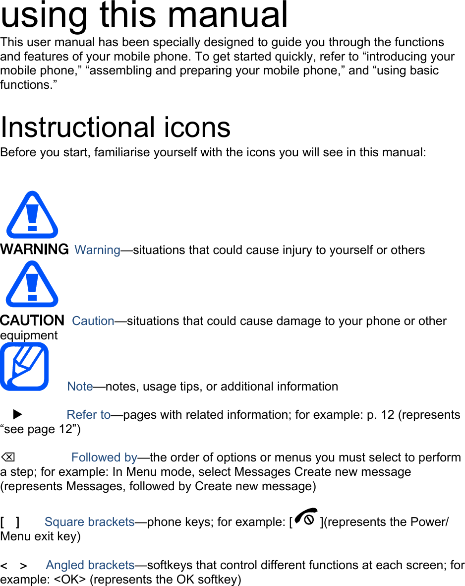 using this manual This user manual has been specially designed to guide you through the functions and features of your mobile phone. To get started quickly, refer to “introducing your mobile phone,” “assembling and preparing your mobile phone,” and “using basic functions.”  Instructional icons Before you start, familiarise yourself with the icons you will see in this manual:     Warning—situations that could cause injury to yourself or others  Caution—situations that could cause damage to your phone or other equipment    Note—notes, usage tips, or additional information  X       Refer to—pages with related information; for example: p. 12 (represents “see page 12”)  ⌫       Followed by—the order of options or menus you must select to perform a step; for example: In Menu mode, select Messages Create new message (represents Messages, followed by Create new message)  [  ]    Square brackets—phone keys; for example: [ ](represents the Power/ Menu exit key)  &lt;  &gt;   Angled brackets—softkeys that control different functions at each screen; for example: &lt;OK&gt; (represents the OK softkey)  