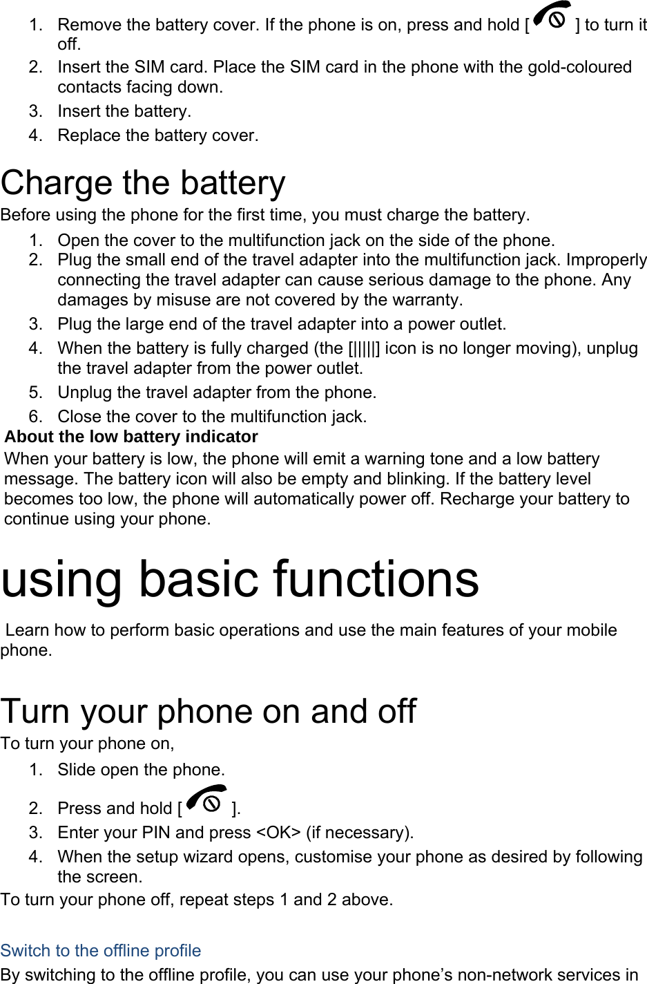 1.  Remove the battery cover. If the phone is on, press and hold [ ] to turn it off. 2.  Insert the SIM card. Place the SIM card in the phone with the gold-coloured contacts facing down. 3. Insert the battery. 4.  Replace the battery cover.  Charge the battery Before using the phone for the first time, you must charge the battery. 1.  Open the cover to the multifunction jack on the side of the phone. 2.  Plug the small end of the travel adapter into the multifunction jack. Improperly connecting the travel adapter can cause serious damage to the phone. Any damages by misuse are not covered by the warranty. 3.  Plug the large end of the travel adapter into a power outlet. 4.  When the battery is fully charged (the [|||||] icon is no longer moving), unplug the travel adapter from the power outlet. 5.  Unplug the travel adapter from the phone. 6.  Close the cover to the multifunction jack. About the low battery indicator When your battery is low, the phone will emit a warning tone and a low battery message. The battery icon will also be empty and blinking. If the battery level becomes too low, the phone will automatically power off. Recharge your battery to continue using your phone.  using basic functions  Learn how to perform basic operations and use the main features of your mobile phone.   Turn your phone on and off To turn your phone on, 1.  Slide open the phone. 2.  Press and hold [ ]. 3.  Enter your PIN and press &lt;OK&gt; (if necessary). 4.  When the setup wizard opens, customise your phone as desired by following the screen. To turn your phone off, repeat steps 1 and 2 above.  Switch to the offline profile By switching to the offline profile, you can use your phone’s non-network services in 