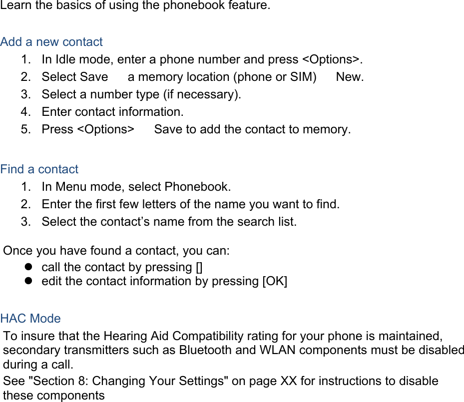 Learn the basics of using the phonebook feature.  Add a new contact 1.  In Idle mode, enter a phone number and press &lt;Options&gt;. 2. Select Save  a memory location (phone or SIM)  New.   3.  Select a number type (if necessary). 4.  Enter contact information. 5. Press &lt;Options&gt;  Save to add the contact to memory.  Find a contact 1.  In Menu mode, select Phonebook. 2.  Enter the first few letters of the name you want to find. 3.  Select the contact’s name from the search list.  Once you have found a contact, you can:   call the contact by pressing []   edit the contact information by pressing [OK]  HAC Mode   To insure that the Hearing Aid Compatibility rating for your phone is maintained, secondary transmitters such as Bluetooth and WLAN components must be disabled during a call.   See &quot;Section 8: Changing Your Settings&quot; on page XX for instructions to disable these components    