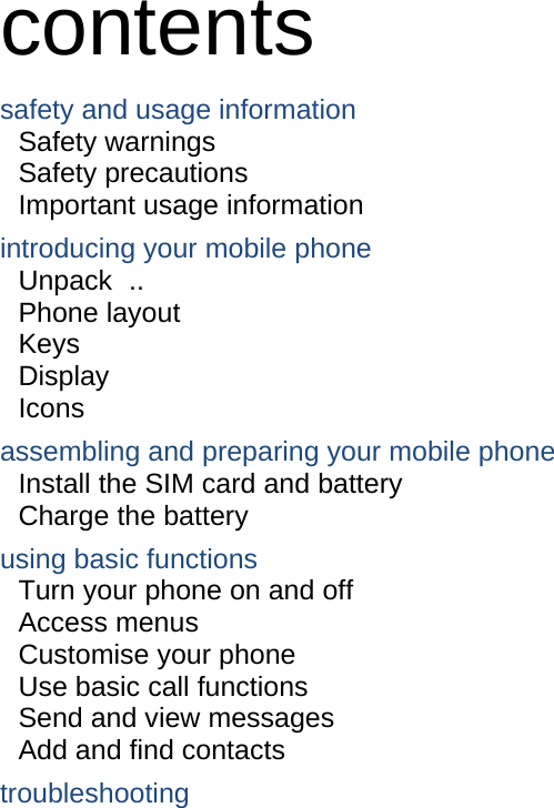  contents safety and usage information     Safety warnings     Safety precautions     Important usage information     introducing your mobile phone     Unpack ..  Phone layout     Keys  Display  Icons assembling and preparing your mobile phone     Install the SIM card and battery     Charge the battery     using basic functions    Turn your phone on and off    Access menus     Customise your phone     Use basic call functions     Send and view messages     Add and find contacts     troubleshooting     