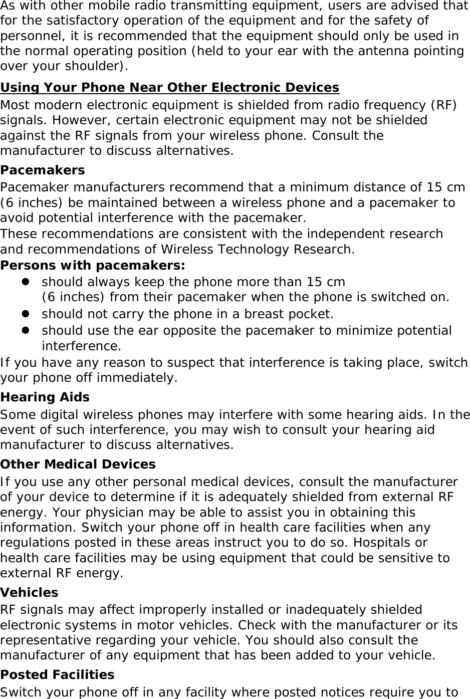 As with other mobile radio transmitting equipment, users are advised that for the satisfactory operation of the equipment and for the safety of personnel, it is recommended that the equipment should only be used in the normal operating position (held to your ear with the antenna pointing over your shoulder). UUsing Your Phone Near Other Electronic Devices Most modern electronic equipment is shielded from radio frequency (RF) signals. However, certain electronic equipment may not be shielded against the RF signals from your wireless phone. Consult the manufacturer to discuss alternatives. Pacemakers Pacemaker manufacturers recommend that a minimum distance of 15 cm (6 inches) be maintained between a wireless phone and a pacemaker to avoid potential interference with the pacemaker. These recommendations are consistent with the independent research and recommendations of Wireless Technology Research. Persons with pacemakers:  should always keep the phone more than 15 cm  (6 inches) from their pacemaker when the phone is switched on.  should not carry the phone in a breast pocket.  should use the ear opposite the pacemaker to minimize potential interference. If you have any reason to suspect that interference is taking place, switch your phone off immediately. Hearing Aids Some digital wireless phones may interfere with some hearing aids. In the event of such interference, you may wish to consult your hearing aid manufacturer to discuss alternatives. Other Medical Devices If you use any other personal medical devices, consult the manufacturer of your device to determine if it is adequately shielded from external RF energy. Your physician may be able to assist you in obtaining this information. Switch your phone off in health care facilities when any regulations posted in these areas instruct you to do so. Hospitals or health care facilities may be using equipment that could be sensitive to external RF energy. Vehicles RF signals may affect improperly installed or inadequately shielded electronic systems in motor vehicles. Check with the manufacturer or its representative regarding your vehicle. You should also consult the manufacturer of any equipment that has been added to your vehicle. Posted Facilities Switch your phone off in any facility where posted notices require you to 