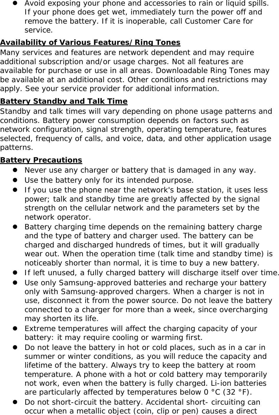  Avoid exposing your phone and accessories to rain or liquid spills. If your phone does get wet, immediately turn the power off and remove the battery. If it is inoperable, call Customer Care for service. UAvailability of Various Features/Ring Tones Many services and features are network dependent and may require additional subscription and/or usage charges. Not all features are available for purchase or use in all areas. Downloadable Ring Tones may be available at an additional cost. Other conditions and restrictions may apply. See your service provider for additional information. UBattery Standby and Talk Time Standby and talk times will vary depending on phone usage patterns and conditions. Battery power consumption depends on factors such as network configuration, signal strength, operating temperature, features selected, frequency of calls, and voice, data, and other application usage patterns.  UBattery Precautions  Never use any charger or battery that is damaged in any way.  Use the battery only for its intended purpose.  If you use the phone near the network&apos;s base station, it uses less power; talk and standby time are greatly affected by the signal strength on the cellular network and the parameters set by the network operator.  Battery charging time depends on the remaining battery charge and the type of battery and charger used. The battery can be charged and discharged hundreds of times, but it will gradually wear out. When the operation time (talk time and standby time) is noticeably shorter than normal, it is time to buy a new battery.  If left unused, a fully charged battery will discharge itself over time.  Use only Samsung-approved batteries and recharge your battery only with Samsung-approved chargers. When a charger is not in use, disconnect it from the power source. Do not leave the battery connected to a charger for more than a week, since overcharging may shorten its life.  Extreme temperatures will affect the charging capacity of your battery: it may require cooling or warming first.  Do not leave the battery in hot or cold places, such as in a car in summer or winter conditions, as you will reduce the capacity and lifetime of the battery. Always try to keep the battery at room temperature. A phone with a hot or cold battery may temporarily not work, even when the battery is fully charged. Li-ion batteries are particularly affected by temperatures below 0 °C (32 °F).  Do not short-circuit the battery. Accidental short- circuiting can occur when a metallic object (coin, clip or pen) causes a direct 