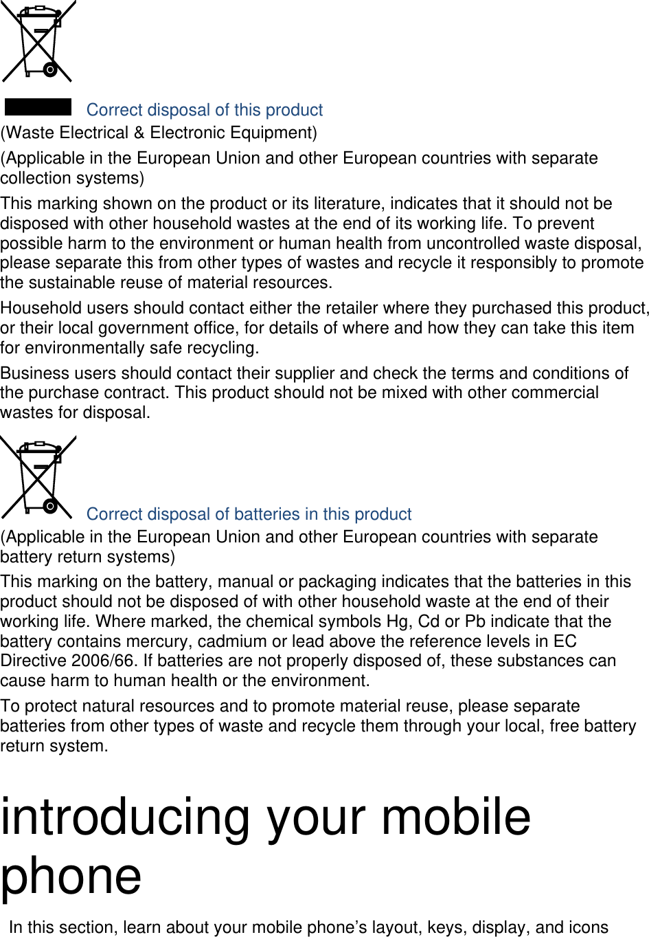   Correct disposal of this product (Waste Electrical &amp; Electronic Equipment) (Applicable in the European Union and other European countries with separate collection systems) This marking shown on the product or its literature, indicates that it should not be disposed with other household wastes at the end of its working life. To prevent possible harm to the environment or human health from uncontrolled waste disposal, please separate this from other types of wastes and recycle it responsibly to promote the sustainable reuse of material resources. Household users should contact either the retailer where they purchased this product, or their local government office, for details of where and how they can take this item for environmentally safe recycling. Business users should contact their supplier and check the terms and conditions of the purchase contract. This product should not be mixed with other commercial wastes for disposal.  Correct disposal of batteries in this product (Applicable in the European Union and other European countries with separate battery return systems) This marking on the battery, manual or packaging indicates that the batteries in this product should not be disposed of with other household waste at the end of their working life. Where marked, the chemical symbols Hg, Cd or Pb indicate that the battery contains mercury, cadmium or lead above the reference levels in EC Directive 2006/66. If batteries are not properly disposed of, these substances can cause harm to human health or the environment. To protect natural resources and to promote material reuse, please separate batteries from other types of waste and recycle them through your local, free battery return system.  introducing your mobile phone   In this section, learn about your mobile phone’s layout, keys, display, and icons 