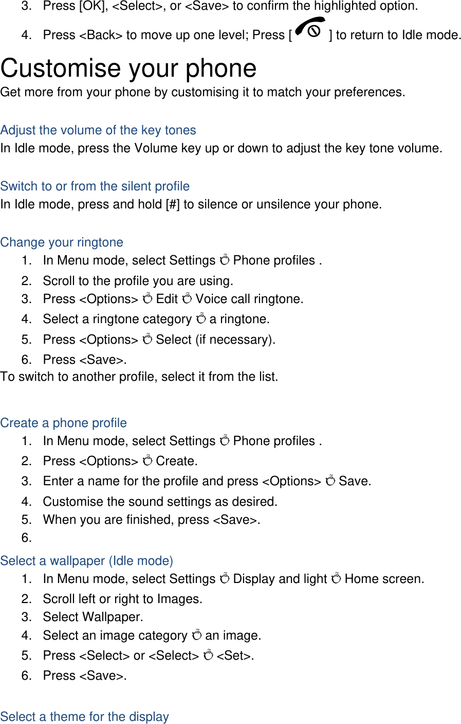 3.  Press [OK], &lt;Select&gt;, or &lt;Save&gt; to confirm the highlighted option. 4.  Press &lt;Back&gt; to move up one level; Press [ ] to return to Idle mode. Customise your phone Get more from your phone by customising it to match your preferences.  Adjust the volume of the key tones In Idle mode, press the Volume key up or down to adjust the key tone volume.  Switch to or from the silent profile In Idle mode, press and hold [#] to silence or unsilence your phone.  Change your ringtone 1.  In Menu mode, select Settings Õ Phone profiles . 2.  Scroll to the profile you are using. 3. Press &lt;Options&gt; Õ Edit Õ Voice call ringtone. 4.  Select a ringtone category Õ a ringtone. 5. Press &lt;Options&gt; Õ Select (if necessary). 6. Press &lt;Save&gt;. To switch to another profile, select it from the list.  Create a phone profile 1.  In Menu mode, select Settings Õ Phone profiles . 2. Press &lt;Options&gt; Õ Create. 3.  Enter a name for the profile and press &lt;Options&gt; Õ Save. 4.  Customise the sound settings as desired. 5.  When you are finished, press &lt;Save&gt;. 6.  Select a wallpaper (Idle mode) 1.  In Menu mode, select Settings Õ Display and light Õ Home screen. 2.  Scroll left or right to Images. 3. Select Wallpaper. 4.  Select an image category Õ an image. 5.  Press &lt;Select&gt; or &lt;Select&gt; Õ &lt;Set&gt;. 6. Press &lt;Save&gt;.  Select a theme for the display 