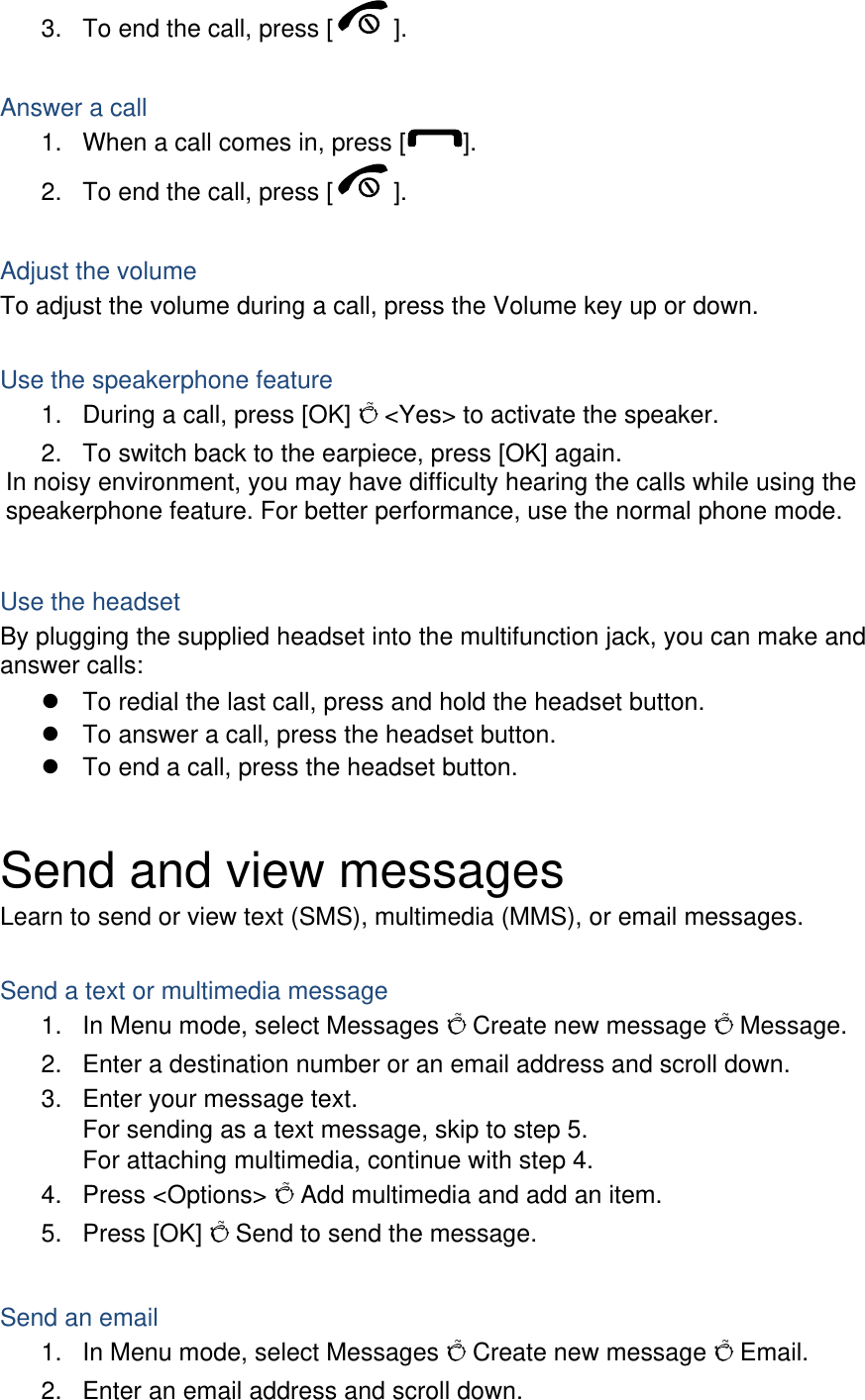 3.  To end the call, press [ ].   Answer a call 1.  When a call comes in, press [ ]. 2.  To end the call, press [ ].  Adjust the volume To adjust the volume during a call, press the Volume key up or down.  Use the speakerphone feature 1.  During a call, press [OK] Õ &lt;Yes&gt; to activate the speaker. 2.  To switch back to the earpiece, press [OK] again. In noisy environment, you may have difficulty hearing the calls while using the speakerphone feature. For better performance, use the normal phone mode.  Use the headset By plugging the supplied headset into the multifunction jack, you can make and answer calls: z  To redial the last call, press and hold the headset button. z  To answer a call, press the headset button. z  To end a call, press the headset button.  Send and view messages Learn to send or view text (SMS), multimedia (MMS), or email messages.  Send a text or multimedia message 1.  In Menu mode, select Messages Õ Create new message Õ Message. 2.  Enter a destination number or an email address and scroll down. 3.  Enter your message text.   For sending as a text message, skip to step 5. For attaching multimedia, continue with step 4. 4. Press &lt;Options&gt; Õ Add multimedia and add an item. 5. Press [OK] Õ Send to send the message.  Send an email 1.  In Menu mode, select Messages Õ Create new message Õ Email. 2.  Enter an email address and scroll down. 
