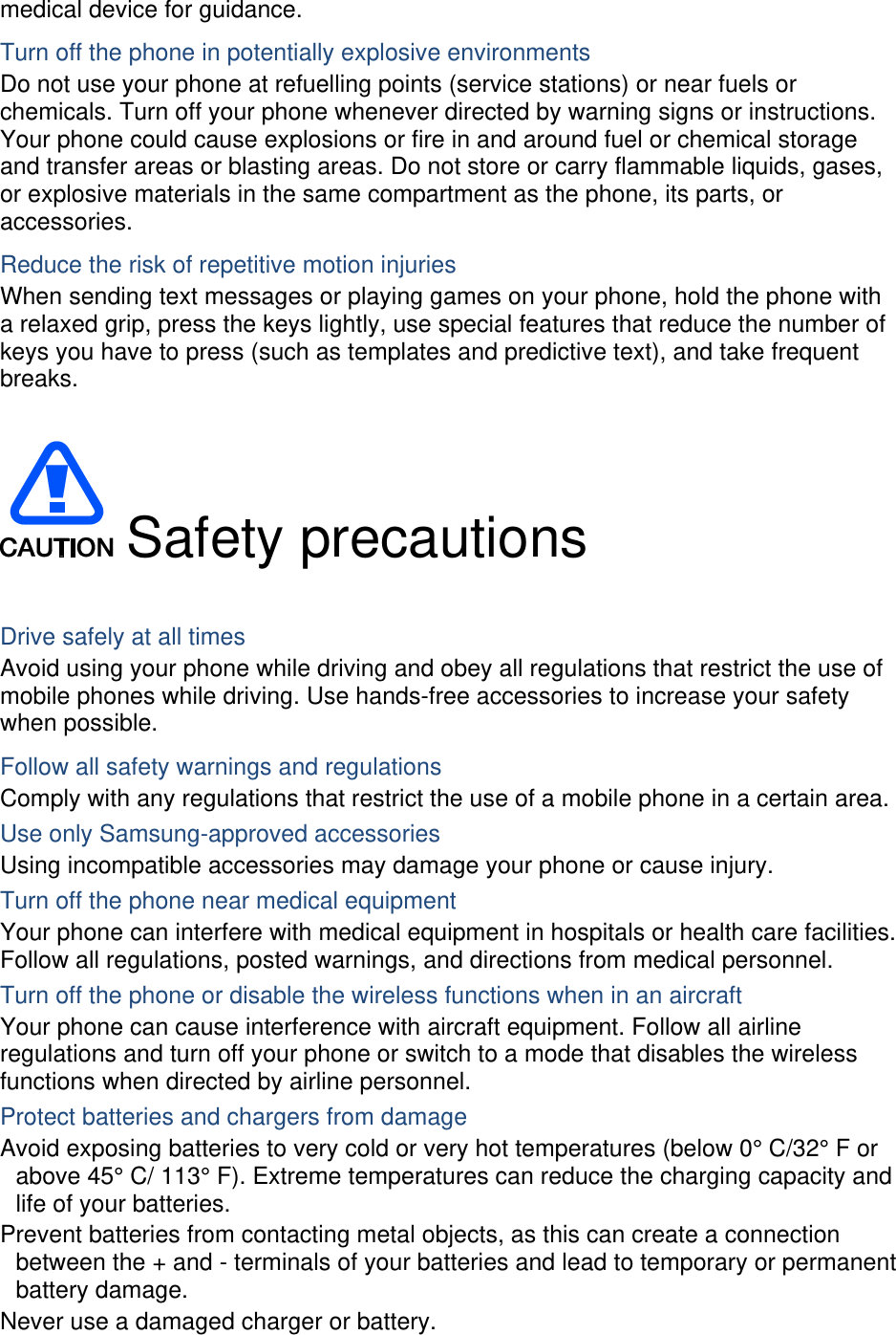 medical device for guidance. Turn off the phone in potentially explosive environments Do not use your phone at refuelling points (service stations) or near fuels or chemicals. Turn off your phone whenever directed by warning signs or instructions. Your phone could cause explosions or fire in and around fuel or chemical storage and transfer areas or blasting areas. Do not store or carry flammable liquids, gases, or explosive materials in the same compartment as the phone, its parts, or accessories. Reduce the risk of repetitive motion injuries When sending text messages or playing games on your phone, hold the phone with a relaxed grip, press the keys lightly, use special features that reduce the number of keys you have to press (such as templates and predictive text), and take frequent breaks.   Safety precautions  Drive safely at all times Avoid using your phone while driving and obey all regulations that restrict the use of mobile phones while driving. Use hands-free accessories to increase your safety when possible. Follow all safety warnings and regulations Comply with any regulations that restrict the use of a mobile phone in a certain area. Use only Samsung-approved accessories Using incompatible accessories may damage your phone or cause injury. Turn off the phone near medical equipment Your phone can interfere with medical equipment in hospitals or health care facilities. Follow all regulations, posted warnings, and directions from medical personnel. Turn off the phone or disable the wireless functions when in an aircraft Your phone can cause interference with aircraft equipment. Follow all airline regulations and turn off your phone or switch to a mode that disables the wireless functions when directed by airline personnel. Protect batteries and chargers from damage Avoid exposing batteries to very cold or very hot temperatures (below 0° C/32° F or above 45° C/ 113° F). Extreme temperatures can reduce the charging capacity and life of your batteries. Prevent batteries from contacting metal objects, as this can create a connection between the + and - terminals of your batteries and lead to temporary or permanent battery damage. Never use a damaged charger or battery. 