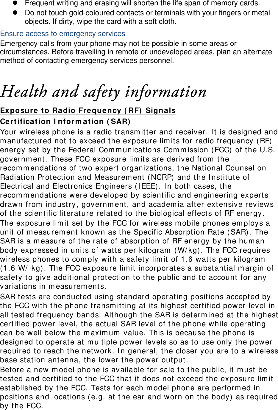 z  Frequent writing and erasing will shorten the life span of memory cards. z  Do not touch gold-coloured contacts or terminals with your fingers or metal objects. If dirty, wipe the card with a soft cloth. Ensure access to emergency services Emergency calls from your phone may not be possible in some areas or circumstances. Before travelling in remote or undeveloped areas, plan an alternate method of contacting emergency services personnel.  Health and safety information Ex posure t o Ra dio Fr eque ncy ( RF)  Sign a ls Cert ifica t ion I nform at ion ( SAR)  Your wireless phone is a radio t ransm it t er and receiver. I t is designed and m anufact ured not  t o exceed the exposure lim its for radio frequency ( RF)  energy set by t he Federal Com m unications Com m ission ( FCC)  of t he U.S. governm ent . These FCC exposure lim its are derived from  the recom m endations of t wo expert organizations, t he Nat ional Counsel on Radiation Prot ect ion and Measurem ent  (NCRP)  and the I nst it ute of Elect rical and Elect ronics Engineers ( I EEE) . I n bot h cases, t he recom m endations were developed by scientific and engineering experts drawn from  indust ry, governm ent , and academ ia aft er extensive reviews of t he scient ific lit erat ure relat ed t o t he biological effect s of RF energy. The exposure lim it  set by t he FCC for wireless m obile phones em ploys a unit of m easurem ent  known as t he Specific Absorpt ion Rat e ( SAR). The SAR is a m easure of the rat e of absorpt ion of RF energy by t he hum an body expressed in unit s of watt s per kilogram  (W/ kg) . The FCC requires wireless phones t o com ply with a safet y lim it of 1.6 wat t s per kilogram  ( 1.6 W/  kg) . The FCC exposure lim it incorporat es a subst ant ial m argin of safet y t o give addit ional protection t o t he public and t o account for any variations in m easurem ent s. SAR t est s are conduct ed using st andard operat ing posit ions accept ed by the FCC wit h t he phone t ransm it t ing at  it s highest  certified power level in all t est ed frequency bands. Alt hough t he SAR is det erm ined at  the highest  certified power level, t he act ual SAR level of t he phone while operating can be well below t he m axim um  value. This is because t he phone is designed t o operat e at  m ult iple power levels so as t o use only t he power required to reach t he net work. I n general, the closer you are to a wireless base st ation antenna, the lower t he power out put. Before a new m odel phone is available for sale t o t he public, it  m ust  be tested and certified t o t he FCC t hat  it  does not  exceed the exposure lim it  est ablished by t he FCC. Tests for each m odel phone are perform ed in posit ions and locat ions ( e.g. at the ear and worn on t he body) as required by t he FCC.      