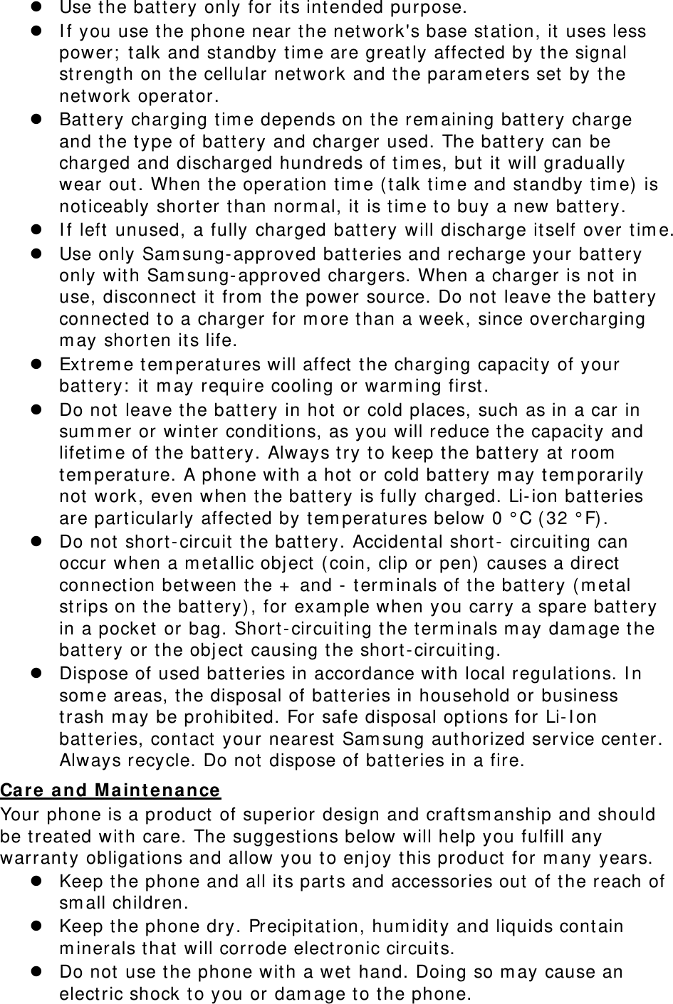 z Use the batt ery only for its intended purpose. z I f you use the phone near t he network&apos;s base st ation, it  uses less power;  t alk and standby t im e are great ly affect ed by t he signal strengt h on t he cellular network and the param eters set  by the network operator. z Battery charging t im e depends on t he rem aining battery charge and the type of battery and charger used. The bat t ery can be charged and discharged hundreds of t im es, but  it  will gradually wear out. When t he operation tim e ( talk tim e and st andby t im e) is noticeably shorter t han norm al, it is tim e t o buy a new batt ery. z I f left unused, a fully charged batt ery will discharge itself over tim e. z  Use only Sam sung- approved batteries and recharge your battery only with Sam sung- approved chargers. When a charger is not in use, disconnect  it from  the power source. Do not  leave t he bat t ery connect ed to a charger for m ore than a week, since overcharging m ay short en its life. z Ext rem e t em peratures will affect  t he charging capacity of your batt ery:  it m ay require cooling or warm ing first. z Do not leave t he batt ery in hot or cold places, such as in a car in sum m er or wint er conditions, as you will reduce the capacit y and lifet im e of t he battery. Always t ry t o keep t he batt ery at  room  tem perature. A phone with a hot or cold bat t ery m ay t em porarily not work, even when t he battery is fully charged. Li-ion batt eries are particularly affect ed by tem perat ures below 0 ° C ( 32 ° F) . z Do not short - circuit  t he batt ery. Accidental short -  circuiting can occur when a m et allic object (coin, clip or pen)  causes a direct  connect ion between t he +  and -  t erm inals of t he bat t ery ( m etal strips on the batt ery), for exam ple when you carry a spare battery in a pocket or bag. Short-circuiting the term inals m ay dam age t he batt ery or t he object causing the short -circuit ing. z Dispose of used bat t eries in accordance with local regulat ions. I n som e areas, t he disposal of bat t eries in household or business trash m ay be prohibited. For safe disposal options for Li-I on batt eries, cont act  your nearest  Sam sung authorized service cent er. Always recycle. Do not dispose of batt eries in a fire. Care and M a int enance Your phone is a product of superior design and craft sm anship and should be treated wit h care. The suggest ions below will help you fulfill any warranty obligations and allow you t o enj oy t his product  for m any years. z Keep the phone and all its parts and accessories out  of t he reach of sm all children. z Keep the phone dry. Precipitat ion, hum idity and liquids contain m inerals t hat will corrode elect ronic circuits. z Do not use the phone with a wet hand. Doing so m ay cause an elect ric shock t o you or dam age to the phone. 