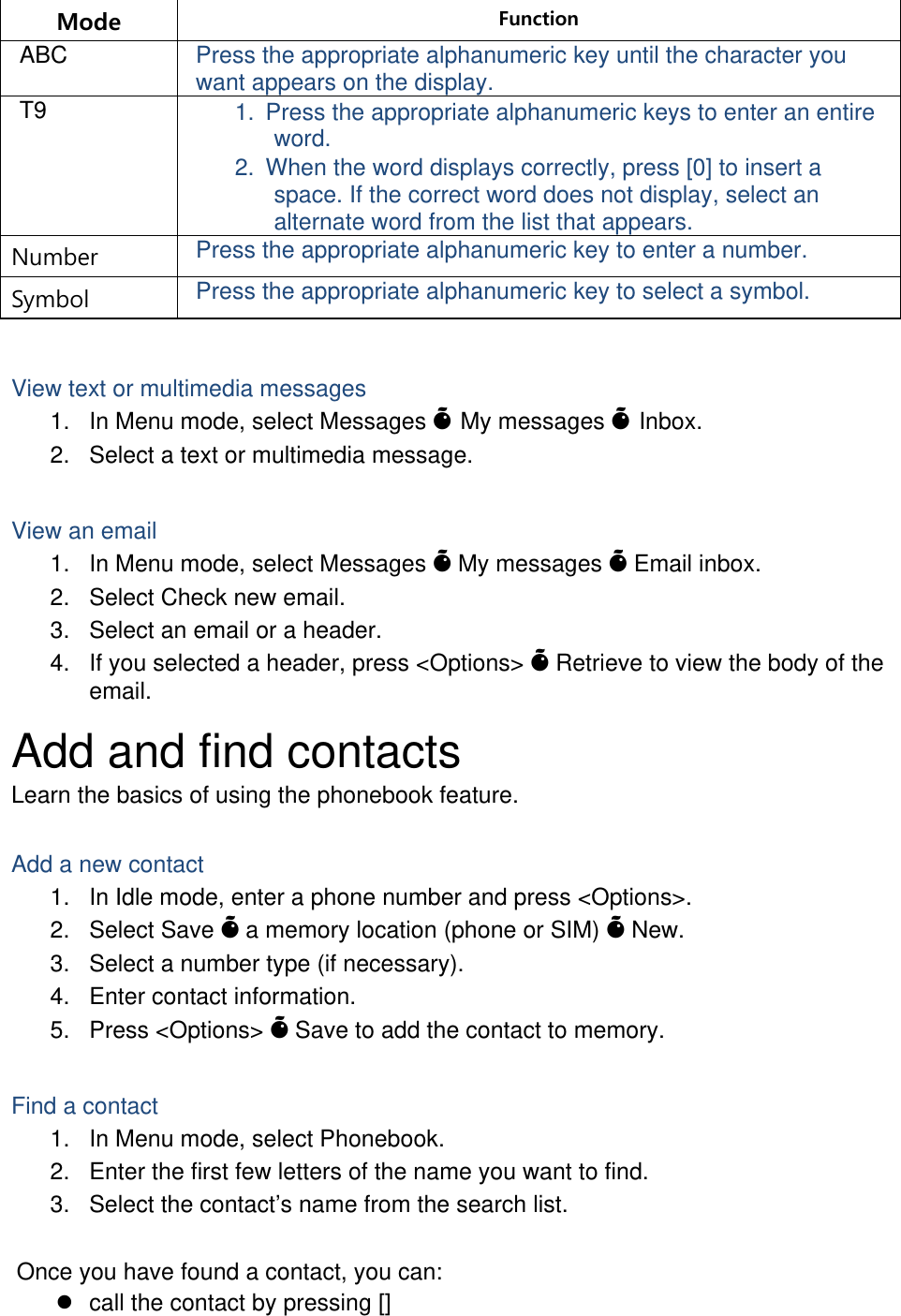 Mode  Function ABC  Press the appropriate alphanumeric key until the character you want appears on the display. T9  1.  Press the appropriate alphanumeric keys to enter an entire word. 2.  When the word displays correctly, press [0] to insert a space. If the correct word does not display, select an alternate word from the list that appears. Number  Press the appropriate alphanumeric key to enter a number. Symbol  Press the appropriate alphanumeric key to select a symbol.  View text or multimedia messages 1.  In Menu mode, select Messages Õ My messages Õ Inbox. 2.  Select a text or multimedia message.  View an email 1.  In Menu mode, select Messages Õ My messages Õ Email inbox. 2.  Select Check new email. 3.  Select an email or a header. 4.  If you selected a header, press &lt;Options&gt; Õ Retrieve to view the body of the email. Add and find contacts Learn the basics of using the phonebook feature.  Add a new contact 1.  In Idle mode, enter a phone number and press &lt;Options&gt;. 2. Select Save Õ a memory location (phone or SIM) Õ New.   3.  Select a number type (if necessary). 4.  Enter contact information. 5. Press &lt;Options&gt; Õ Save to add the contact to memory.  Find a contact 1.  In Menu mode, select Phonebook. 2.  Enter the first few letters of the name you want to find. 3.  Select the contact’s name from the search list.  Once you have found a contact, you can: z  call the contact by pressing [] 