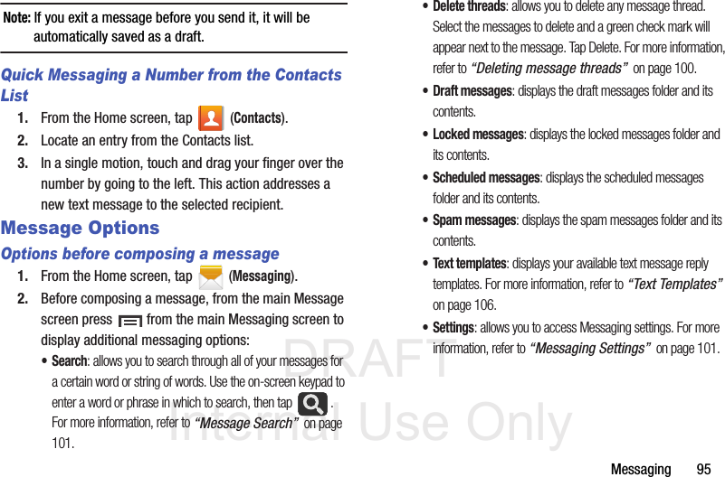 DRAFT Internal Use OnlyMessaging       95Note: If you exit a message before you send it, it will be automatically saved as a draft.Quick Messaging a Number from the Contacts List1. From the Home screen, tap   (Contacts). 2. Locate an entry from the Contacts list.3. In a single motion, touch and drag your finger over the number by going to the left. This action addresses a new text message to the selected recipient.  Message Options Options before composing a message1. From the Home screen, tap  (Messaging).2. Before composing a message, from the main Message screen press   from the main Messaging screen to display additional messaging options:•Search: allows you to search through all of your messages for a certain word or string of words. Use the on-screen keypad to enter a word or phrase in which to search, then tap  . For more information, refer to “Message Search”  on page 101.• Delete threads: allows you to delete any message thread. Select the messages to delete and a green check mark will appear next to the message. Tap Delete. For more information, refer to “Deleting message threads”  on page 100.• Draft messages: displays the draft messages folder and its contents.• Locked messages: displays the locked messages folder and its contents.• Scheduled messages: displays the scheduled messages folder and its contents.• Spam messages: displays the spam messages folder and its contents.• Text templates: displays your available text message reply templates. For more information, refer to “Text Templates”  on page 106.•Settings: allows you to access Messaging settings. For more information, refer to “Messaging Settings”  on page 101.
