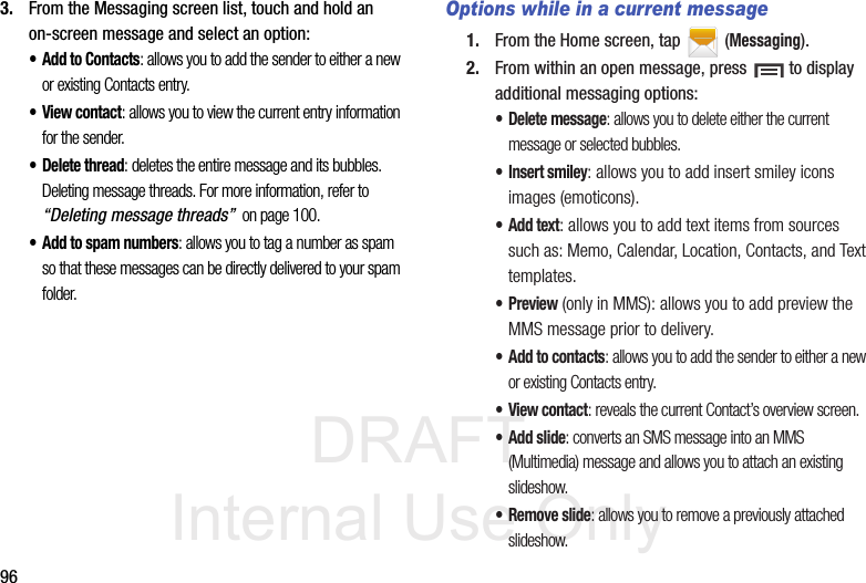 DRAFT Internal Use Only963. From the Messaging screen list, touch and hold an on-screen message and select an option:• Add to Contacts: allows you to add the sender to either a new or existing Contacts entry.•View contact: allows you to view the current entry information for the sender.• Delete thread: deletes the entire message and its bubbles. Deleting message threads. For more information, refer to “Deleting message threads”  on page 100.• Add to spam numbers: allows you to tag a number as spam so that these messages can be directly delivered to your spam folder.Options while in a current message1. From the Home screen, tap  (Messaging).2. From within an open message, press   to display additional messaging options:• Delete message: allows you to delete either the current message or selected bubbles.• Insert smiley: allows you to add insert smiley icons images (emoticons).• Add text: allows you to add text items from sources such as: Memo, Calendar, Location, Contacts, and Text templates.•Preview (only in MMS): allows you to add preview the MMS message prior to delivery.• Add to contacts: allows you to add the sender to either a new or existing Contacts entry.•View contact: reveals the current Contact’s overview screen.• Add slide: converts an SMS message into an MMS (Multimedia) message and allows you to attach an existing slideshow. • Remove slide: allows you to remove a previously attached slideshow.