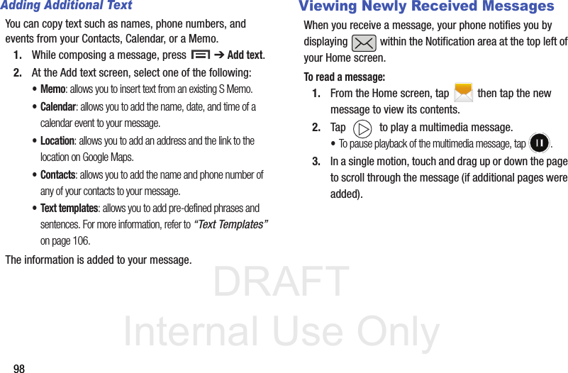 DRAFT Internal Use Only98Adding Additional TextYou can copy text such as names, phone numbers, and events from your Contacts, Calendar, or a Memo.1. While composing a message, press   ➔ Add text.2. At the Add text screen, select one of the following:•Memo: allows you to insert text from an existing S Memo.•Calendar: allows you to add the name, date, and time of a calendar event to your message.•Location: allows you to add an address and the link to the location on Google Maps.•Contacts: allows you to add the name and phone number of any of your contacts to your message.• Text templates: allows you to add pre-defined phrases and sentences. For more information, refer to “Text Templates”  on page 106.The information is added to your message.Viewing Newly Received MessagesWhen you receive a message, your phone notifies you by displaying   within the Notification area at the top left of your Home screen. To read a message:1. From the Home screen, tap  then tap the new message to view its contents. 2. Tap   to play a multimedia message.•To pause playback of the multimedia message, tap  .3. In a single motion, touch and drag up or down the page to scroll through the message (if additional pages were added).
