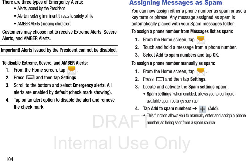 DRAFT Internal Use Only104There are three types of Emergency Alerts:•Alerts issued by the President•Alerts involving imminent threats to safety of life•AMBER Alerts (missing child alert)Customers may choose not to receive Extreme Alerts, Severe Alerts, and AMBER Alerts. Important! Alerts issued by the President can not be disabled.To disable Extreme, Severe, and AMBER Alerts:1. From the Home screen, tap  .2. Press   and then tap Settings.3. Scroll to the bottom and select Emergency alerts. All alerts are enabled by default (check mark showing). 4. Tap on an alert option to disable the alert and remove the check mark.Assigning Messages as SpamYou can now assign either a phone number as spam or use a key term or phrase. Any message assigned as spam is automatically placed with your Spam messages folder.To assign a phone number from Messages list as spam:1. From the Home screen, tap  .2. Touch and hold a message from a phone number.3. Select Add to spam numbers and tap OK.To assign a phone number manually as spam:1. From the Home screen, tap  .2. Press   and then tap Settings.3. Locate and activate the Spam settings option.• Spam settings: when enabled, allows you to configure available spam settings such as:4. Tap Add to spam numbers ➔  (Add).•This function allows you to manually enter and assign a phone number as being sent from a spam source.