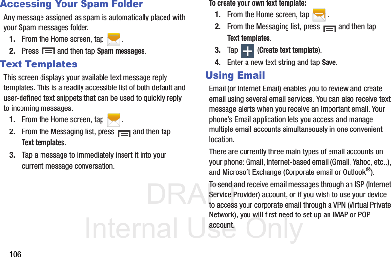 DRAFT Internal Use Only106Accessing Your Spam FolderAny message assigned as spam is automatically placed with your Spam messages folder.1. From the Home screen, tap  .2. Press   and then tap Spam messages.Text TemplatesThis screen displays your available text message reply templates. This is a readily accessible list of both default and user-defined text snippets that can be used to quickly reply to incoming messages.1. From the Home screen, tap  .2. From the Messaging list, press   and then tap Text templates.3. Tap a message to immediately insert it into your current message conversation.To create your own text template:1. From the Home screen, tap  .2. From the Messaging list, press   and then tap Text templates.3. Tap  (Create text template).4. Enter a new text string and tap Save.Using EmailEmail (or Internet Email) enables you to review and create email using several email services. You can also receive text message alerts when you receive an important email. Your phone’s Email application lets you access and manage multiple email accounts simultaneously in one convenient location.There are currently three main types of email accounts on your phone: Gmail, Internet-based email (Gmail, Yahoo, etc..), and Microsoft Exchange (Corporate email or Outlook®).To send and receive email messages through an ISP (Internet Service Provider) account, or if you wish to use your device to access your corporate email through a VPN (Virtual Private Network), you will first need to set up an IMAP or POP account.