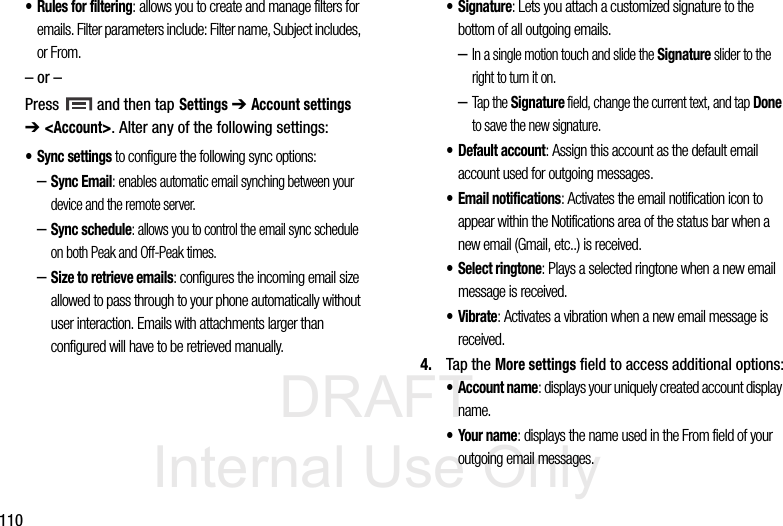 DRAFT Internal Use Only110• Rules for filtering: allows you to create and manage filters for emails. Filter parameters include: Filter name, Subject includes, or From.– or –Press   and then tap Settings ➔ Account settings ➔ &lt;Account&gt;. Alter any of the following settings:• Sync settings to configure the following sync options:–Sync Email: enables automatic email synching between your device and the remote server.–Sync schedule: allows you to control the email sync schedule on both Peak and Off-Peak times. –Size to retrieve emails: configures the incoming email size allowed to pass through to your phone automatically without user interaction. Emails with attachments larger than configured will have to be retrieved manually.•Signature: Lets you attach a customized signature to the bottom of all outgoing emails. –In a single motion touch and slide the Signature slider to the right to turn it on. –Tap the Signature field, change the current text, and tap Done to save the new signature.•Default account: Assign this account as the default email account used for outgoing messages. • Email notifications: Activates the email notification icon to appear within the Notifications area of the status bar when a new email (Gmail, etc..) is received. • Select ringtone: Plays a selected ringtone when a new email message is received. •Vibrate: Activates a vibration when a new email message is received. 4. Tap the More settings field to access additional options:•Account name: displays your uniquely created account display name. •Your name: displays the name used in the From field of your outgoing email messages. 