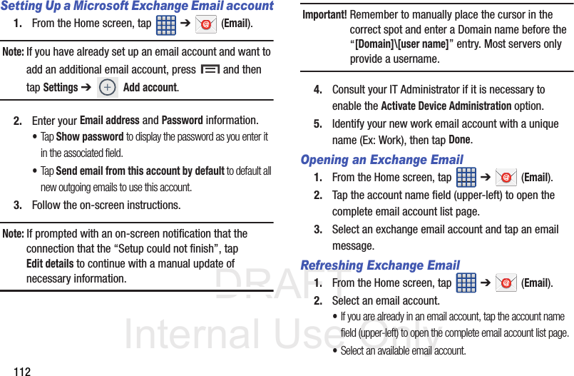 DRAFT Internal Use Only112Setting Up a Microsoft Exchange Email account1. From the Home screen, tap   ➔  (Email).Note: If you have already set up an email account and want to add an additional email account, press   and then tap Settings ➔ Add account.2. Enter your Email address and Password information. •Tap Show password to display the password as you enter it in the associated field.•Tap Send email from this account by default to default all new outgoing emails to use this account.3. Follow the on-screen instructions.Note: If prompted with an on-screen notification that the connection that the “Setup could not finish”, tap Edit details to continue with a manual update of necessary information.Important! Remember to manually place the cursor in the correct spot and enter a Domain name before the “[Domain]\[user name]” entry. Most servers only provide a username.4. Consult your IT Administrator if it is necessary to enable the Activate Device Administration option.5. Identify your new work email account with a unique name (Ex: Work), then tap Done.Opening an Exchange Email1. From the Home screen, tap   ➔  (Email).2. Tap the account name field (upper-left) to open the complete email account list page.   3. Select an exchange email account and tap an email message.Refreshing Exchange Email1. From the Home screen, tap   ➔  (Email).2. Select an email account.•If you are already in an email account, tap the account name field (upper-left) to open the complete email account list page.•Select an available email account.