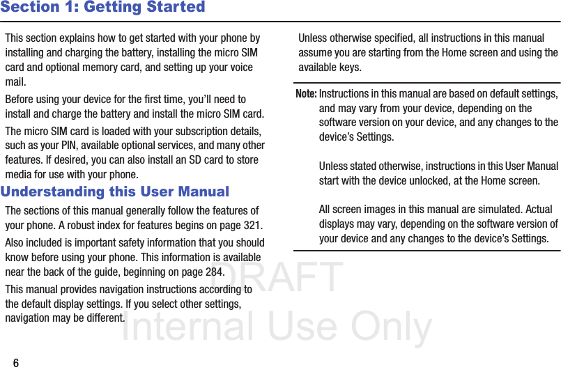 DRAFT Internal Use Only6Section 1: Getting StartedThis section explains how to get started with your phone by installing and charging the battery, installing the micro SIM card and optional memory card, and setting up your voice mail.Before using your device for the first time, you’ll need to install and charge the battery and install the micro SIM card. The micro SIM card is loaded with your subscription details, such as your PIN, available optional services, and many other features. If desired, you can also install an SD card to store media for use with your phone.Understanding this User ManualThe sections of this manual generally follow the features of your phone. A robust index for features begins on page 321.Also included is important safety information that you should know before using your phone. This information is available near the back of the guide, beginning on page 284.This manual provides navigation instructions according to the default display settings. If you select other settings, navigation may be different.Unless otherwise specified, all instructions in this manual assume you are starting from the Home screen and using the available keys. Note: Instructions in this manual are based on default settings, and may vary from your device, depending on the software version on your device, and any changes to the device’s Settings.Unless stated otherwise, instructions in this User Manual start with the device unlocked, at the Home screen.All screen images in this manual are simulated. Actual displays may vary, depending on the software version of your device and any changes to the device’s Settings.