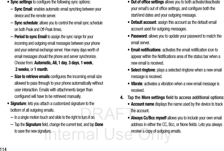 DRAFT Internal Use Only114• Sync settings to configure the following sync options:–Sync Email: enables automatic email synching between your device and the remote server.–Sync schedule: allows you to control the email sync schedule on both Peak and Off-Peak times. –Period to sync Email to assign the sync range for your incoming and outgoing email messages between your phone and your external exchange server. How many days worth of email messages should the phone and server synchronize. Choose from: Automatic, All, 1 day, 3 days, 1 week, 2 weeks, or 1 month.–Size to retrieve emails configures the incoming email size allowed to pass through to your phone automatically without user interaction. Emails with attachments larger than configured will have to be retrieved manually.•Signature: lets you attach a customized signature to the bottom of all outgoing emails. –In a single motion touch and slide to the right to turn it on. –Tap the Signature field, change the current text, and tap Done to save the new signature.• Out of office settings allows you to both activate/deactivate your email’s out of office settings, and configure both the start/end dates and your outgoing message.•Default account: assign this account as the default email account used for outgoing messages. • Password: allows you to update your password to match the email server.• Email notifications: activates the email notification icon to appear within the Notifications area of the status bar when a new email is received. • Select ringtone: plays a selected ringtone when a new email message is received. •Vibrate: activates a vibration when a new email message is received. 4. Tap the More settings field to access additional options:• Account name displays the name used by the device to track the account. • Always Cc/Bcc myself allows you to include your own email address in either the CC, Bcc, or None fields. Lets you always receive a copy of outgoing emails.