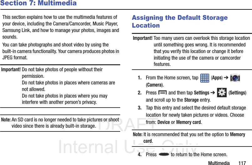 DRAFT Internal Use OnlyMultimedia       117Section 7: MultimediaThis section explains how to use the multimedia features of your device, including the Camera/Camcorder, Music Player, Samsung Link, and how to manage your photos, images and sounds.You can take photographs and shoot video by using the built-in camera functionality. Your camera produces photos in JPEG format.Important! Do not take photos of people without their permission.Do not take photos in places where cameras are not allowed.Do not take photos in places where you may interfere with another person’s privacy.Note: An SD card is no longer needed to take pictures or shoot video since there is already built-in storage.Assigning the Default Storage LocationImportant! Too many users can overlook this storage location until something goes wrong. It is recommended that you verify this location or change it before initiating the use of the camera or camcorder features.1. From the Home screen, tap   (Apps) ➔  (Camera).2. Press   and then tap Settings ➔  (Settings) and scroll up to the Storage entry.3. Tap this entry and select the desired default storage location for newly taken pictures or videos. Choose from: Device or Memory card.Note: It is recommended that you set the option to Memory card.4. Press   to return to the Home screen.