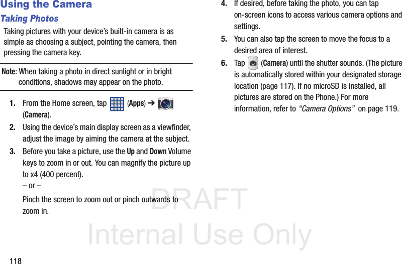 DRAFT Internal Use Only118Using the CameraTaking PhotosTaking pictures with your device’s built-in camera is as simple as choosing a subject, pointing the camera, then pressing the camera key.Note: When taking a photo in direct sunlight or in bright conditions, shadows may appear on the photo.1. From the Home screen, tap   (Apps) ➔  (Camera).2. Using the device’s main display screen as a viewfinder, adjust the image by aiming the camera at the subject.3. Before you take a picture, use the Up and Down Volume keys to zoom in or out. You can magnify the picture up to x4 (400 percent).– or –Pinch the screen to zoom out or pinch outwards to zoom in.4. If desired, before taking the photo, you can tap on-screen icons to access various camera options and settings. 5. You can also tap the screen to move the focus to a desired area of interest.6. Tap  (Camera) until the shutter sounds. (The picture is automatically stored within your designated storage location (page 117). If no microSD is installed, all pictures are stored on the Phone.) For more information, refer to “Camera Options”  on page 119.