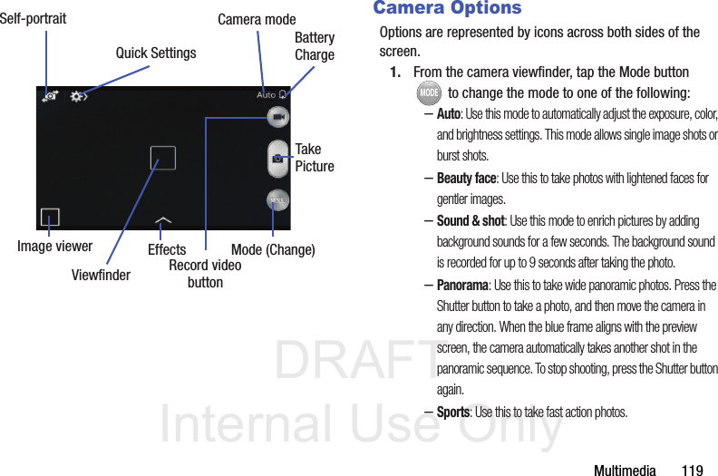DRAFT Internal Use OnlyMultimedia       119Camera OptionsOptions are represented by icons across both sides of the screen. 1. From the camera viewfinder, tap the Mode button  to change the mode to one of the following:–Auto: Use this mode to automatically adjust the exposure, color, and brightness settings. This mode allows single image shots or burst shots.–Beauty face: Use this to take photos with lightened faces for gentler images.–Sound &amp; shot: Use this mode to enrich pictures by adding background sounds for a few seconds. The background sound is recorded for up to 9 seconds after taking the photo.–Panorama: Use this to take wide panoramic photos. Press the Shutter button to take a photo, and then move the camera in any direction. When the blue frame aligns with the preview screen, the camera automatically takes another shot in the panoramic sequence. To stop shooting, press the Shutter button again.–Sports: Use this to take fast action photos.Self-portraitEffectsRecord videobuttonCamera modeQuick Settings BatteryChargeImage viewerTakePictureMode (Change)ViewfinderMODE