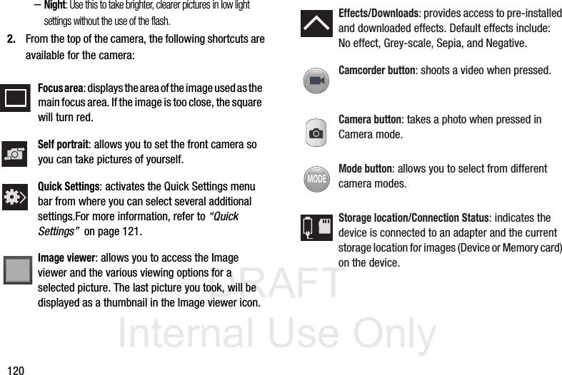 DRAFT Internal Use Only120–Night: Use this to take brighter, clearer pictures in low light settings without the use of the flash.2. From the top of the camera, the following shortcuts are available for the camera:Focus area: displays the area of the image used as the main focus area. If the image is too close, the square will turn red.Self portrait: allows you to set the front camera so you can take pictures of yourself.Quick Settings: activates the Quick Settings menu bar from where you can select several additional settings.For more information, refer to “Quick Settings”  on page 121.Image viewer: allows you to access the Image viewer and the various viewing options for a selected picture. The last picture you took, will be displayed as a thumbnail in the Image viewer icon.Effects/Downloads: provides access to pre-installed and downloaded effects. Default effects include:No effect, Grey-scale, Sepia, and Negative.Camcorder button: shoots a video when pressed.Camera button: takes a photo when pressed in Camera mode.Mode button: allows you to select from different camera modes.Storage location/Connection Status: indicates the device is connected to an adapter and the current storage location for images (Device or Memory card) on the device.MODE