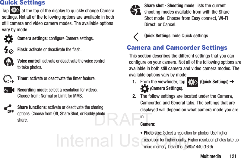 DRAFT Internal Use OnlyMultimedia       121Quick SettingsTap   at the top of the display to quickly change Camera settings. Not all of the following options are available in both still camera and video camera modes. The available options vary by mode.   Camera and Camcorder SettingsThis section describes the different settings that you can configure on your camera. Not all of the following options are available in both still camera and video camera modes. The available options vary by mode.1. From the viewfinder, tap   (Quick Settings) ➔  (Camera Settings). 2. The follow settings are located under the Camera, Camcorder, and General tabs. The settings that are displayed will depend on what camera mode you are in.Camera:•Photo size: Select a resolution for photos. Use higher resolution for higher quality. Higher resolution photos take up more memory. Default is 2560x1440 (16:9)Camera settings: configure Camera settings.Flash: activate or deactivate the flash.Voice control: activate or deactivate the voice control to take photos.Timer: activate or deactivate the timer feature.Recording mode: select a resolution for videos. Choose from: Normal or Limit for MMS.Share functions: activate or deactivate the sharing options. Choose from Off, Share Shot, or Buddy photo share.Share shot - Shooting mode: lists the current shooting modes available from with the Share Shot mode. Choose from Easy connect, Wi-Fi Direct, or Cancel.Quick Settings: hide Quick settings.