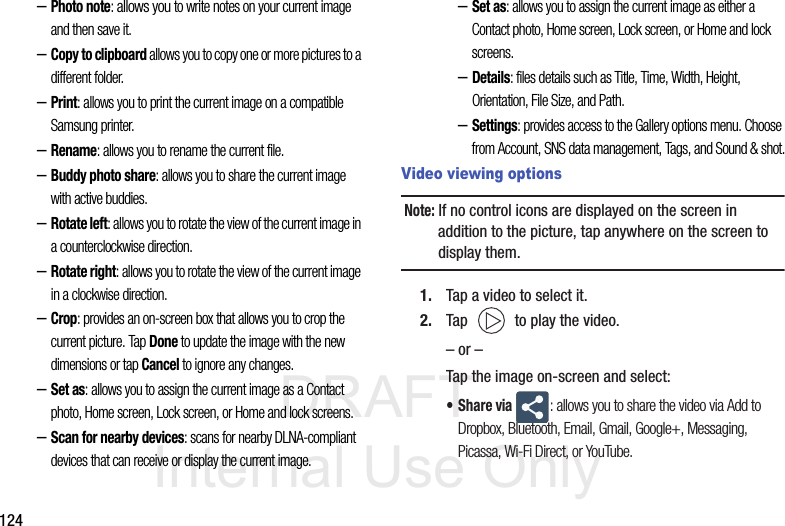 DRAFT Internal Use Only124–Photo note: allows you to write notes on your current image and then save it.–Copy to clipboard allows you to copy one or more pictures to a different folder.–Print: allows you to print the current image on a compatible Samsung printer.–Rename: allows you to rename the current file.–Buddy photo share: allows you to share the current image with active buddies.–Rotate left: allows you to rotate the view of the current image in a counterclockwise direction.–Rotate right: allows you to rotate the view of the current image in a clockwise direction.–Crop: provides an on-screen box that allows you to crop the current picture. Tap Done to update the image with the new dimensions or tap Cancel to ignore any changes.–Set as: allows you to assign the current image as a Contact photo, Home screen, Lock screen, or Home and lock screens.–Scan for nearby devices: scans for nearby DLNA-compliant devices that can receive or display the current image.–Set as: allows you to assign the current image as either a Contact photo, Home screen, Lock screen, or Home and lock screens.–Details: files details such as Title, Time, Width, Height, Orientation, File Size, and Path.–Settings: provides access to the Gallery options menu. Choose from Account, SNS data management, Tags, and Sound &amp; shot.Video viewing optionsNote: If no control icons are displayed on the screen in addition to the picture, tap anywhere on the screen to display them.1. Tap a video to select it. 2. Tap   to play the video.– or –Tap the image on-screen and select:•Share via : allows you to share the video via Add to Dropbox, Bluetooth, Email, Gmail, Google+, Messaging, Picassa, Wi-Fi Direct, or YouTube.