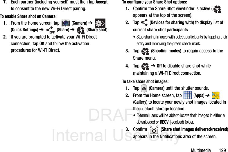DRAFT Internal Use OnlyMultimedia       1297. Each partner (including yourself) must then tap Accept to consent to the new Wi-Fi Direct pairing.To enable Share shot on Camera:1. From the Home screen, tap  (Camera) ➔   (Quick Settings) ➔  (Share) ➔   (Share shot).2. If you are prompted to activate your Wi-Fi Direct connection, tap OK and follow the activation procedures for Wi-Fi Direct.To configure your Share Shot options:1. Confirm the Share Shot viewfinder is active (  appears at the top of the screen).2. Tap   (Devices for sharing with) to display list of current share shot participants.•Stop sharing images with select participants by tapping their entry and removing the green check mark.3. Tap   (Shooting modes) to regain access to the Share menu.4. Tap  ➔ Off to disable share shot while maintaining a Wi-Fi Direct connection.To take share shot images:1. Tap  (Camera) until the shutter sounds. 2. From the Home screen, tap   (Apps) ➔   (Gallery) to locate your newly shot images located in their default storage location.•External users will be able to locate their images in either a downloaded or RECV (received) folder.3. Confirm  (Share shot images delivered/received) appears in the Notifications area of the screen.