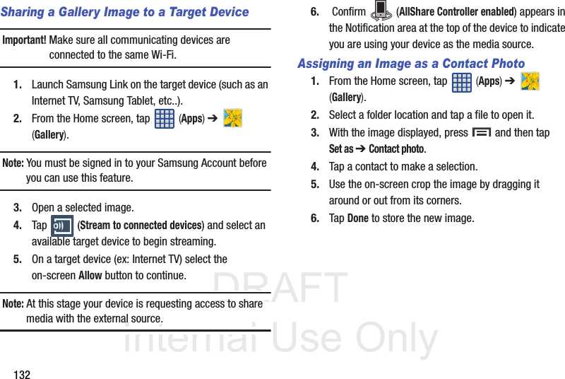 DRAFT Internal Use Only132Sharing a Gallery Image to a Target DeviceImportant! Make sure all communicating devices are connected to the same Wi-Fi.1. Launch Samsung Link on the target device (such as an Internet TV, Samsung Tablet, etc..).2. From the Home screen, tap   (Apps) ➔   (Gallery).Note: You must be signed in to your Samsung Account before you can use this feature.3. Open a selected image.4. Tap  (Stream to connected devices) and select an available target device to begin streaming.5. On a target device (ex: Internet TV) select the on-screen Allow button to continue.Note: At this stage your device is requesting access to share media with the external source.6.  Confirm   (AllShare Controller enabled) appears in the Notification area at the top of the device to indicate you are using your device as the media source.Assigning an Image as a Contact Photo1. From the Home screen, tap   (Apps) ➔   (Gallery).2. Select a folder location and tap a file to open it.3. With the image displayed, press   and then tap Set as ➔ Contact photo. 4. Tap a contact to make a selection.5. Use the on-screen crop the image by dragging it around or out from its corners.6. Tap Done to store the new image.
