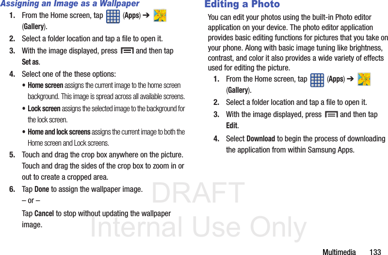 DRAFT Internal Use OnlyMultimedia       133Assigning an Image as a Wallpaper1. From the Home screen, tap   (Apps) ➔   (Gallery).2. Select a folder location and tap a file to open it.3. With the image displayed, press   and then tap Set as.4. Select one of the these options:•Home screen assigns the current image to the home screen background. This image is spread across all available screens.• Lock screen assigns the selected image to the background for the lock screen.• Home and lock screens assigns the current image to both the Home screen and Lock screens.5. Touch and drag the crop box anywhere on the picture. Touch and drag the sides of the crop box to zoom in or out to create a cropped area.6. Tap Done to assign the wallpaper image. – or –Tap Cancel to stop without updating the wallpaper image.Editing a PhotoYou can edit your photos using the built-in Photo editor application on your device. The photo editor application provides basic editing functions for pictures that you take on your phone. Along with basic image tuning like brightness, contrast, and color it also provides a wide variety of effects used for editing the picture.1. From the Home screen, tap   (Apps) ➔   (Gallery).2. Select a folder location and tap a file to open it.3. With the image displayed, press   and then tap Edit.4. Select Download to begin the process of downloading the application from within Samsung Apps.