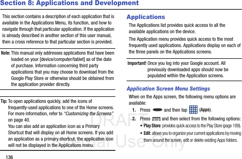 DRAFT Internal Use Only136Section 8: Applications and DevelopmentThis section contains a description of each application that is available in the Applications Menu, its function, and how to navigate through that particular application. If the application is already described in another section of this user manual, then a cross reference to that particular section is provided.Note: This manual only addresses applications that have been loaded on your [device/computer/tablet] as of the date of purchase. Information concerning third party applications that you may choose to download from the Google Play Store or otherwise should be obtained from the application provider directly.Tip: To open applications quickly, add the icons of frequently-used applications to one of the Home screens. For more information, refer to “Customizing the Screens”  on page 40.You can also add an application icon as a Primary Shortcut that will display on all Home screens. If you add an application as a primary shortcut, the application icon will not be displayed in the Applications menu. ApplicationsThe Applications list provides quick access to all the available applications on the device.The Application menu provides quick access to the most frequently used applications. Applications display on each of the three panels on the Applications screens.Important! Once you log into your Google account. All previously downloaded apps should now be populated within the Application screens.Application Screen Menu SettingsWhen on the Apps screen, the following menu options are available:1. Press   and then tap  (Apps).2. Press   and then select from the following options:•Play Store: provides quick access to the Play Store (page 189). •Edit: allows you to organize your current applications by moving them around the screen, edit or delete existing Apps folders.