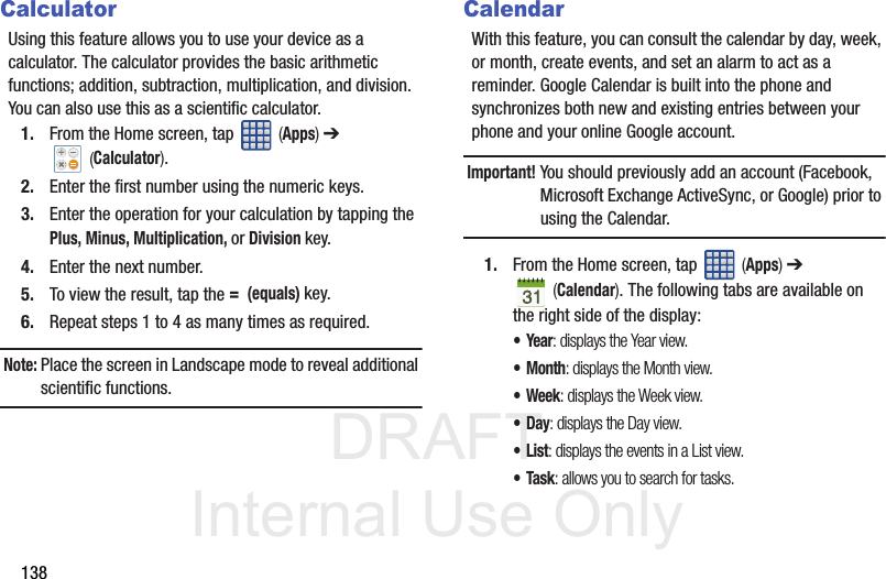 DRAFT Internal Use Only138CalculatorUsing this feature allows you to use your device as a calculator. The calculator provides the basic arithmetic functions; addition, subtraction, multiplication, and division. You can also use this as a scientific calculator.1. From the Home screen, tap   (Apps) ➔  (Calculator). 2. Enter the first number using the numeric keys.3. Enter the operation for your calculation by tapping the Plus, Minus, Multiplication, or Division key.4. Enter the next number.5. To view the result, tap the =  (equals) key.6. Repeat steps 1 to 4 as many times as required.Note: Place the screen in Landscape mode to reveal additional scientific functions.CalendarWith this feature, you can consult the calendar by day, week, or month, create events, and set an alarm to act as a reminder. Google Calendar is built into the phone and synchronizes both new and existing entries between your phone and your online Google account.Important! You should previously add an account (Facebook, Microsoft Exchange ActiveSync, or Google) prior to using the Calendar.1. From the Home screen, tap   (Apps) ➔  (Calendar). The following tabs are available on the right side of the display:•Year: displays the Year view.•Month: displays the Month view.• Week: displays the Week view.•Day: displays the Day view.•List: displays the events in a List view.•Task: allows you to search for tasks.