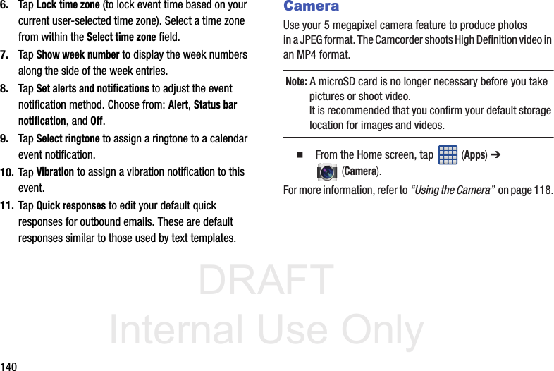 DRAFT Internal Use Only1406. Tap Lock time zone (to lock event time based on your current user-selected time zone). Select a time zone from within the Select time zone field.7. Tap Show week number to display the week numbers along the side of the week entries.8. Tap Set alerts and notifications to adjust the event notification method. Choose from: Alert, Status bar notification, and Off.9. Tap Select ringtone to assign a ringtone to a calendar event notification.10. Tap Vibration to assign a vibration notification to this event.11. Tap Quick responses to edit your default quick responses for outbound emails. These are default responses similar to those used by text templates.CameraUse your 5 megapixel camera feature to produce photos in a JPEG format. The Camcorder shoots High Definition video in an MP4 format.Note: A microSD card is no longer necessary before you take pictures or shoot video. It is recommended that you confirm your default storage location for images and videos.   From the Home screen, tap   (Apps) ➔  (Camera).For more information, refer to “Using the Camera”  on page 118.